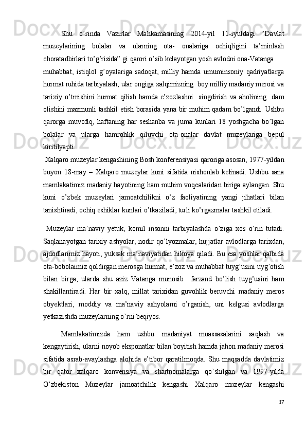 Shu   o’rinda   Vazirlar   Mahkamasining   2014-yil   11-iyuldagi   “Davlat
muzeylarining   bolalar   va   ularning   ota-   onalariga   ochiqligini   ta’minlash
choratadbirlari to’g’risida” gi qarori o’sib kelayotgan yosh avlodni ona-Vatanga 
muhabbat,   istiqlol   g’oyalariga   sadoqat,   milliy   hamda   umuminsoniy   qadriyatlarga
hurmat ruhida tarbiyalash, ular ongiga xalqimizning  boy milliy madaniy merosi va
tarixiy   o’tmishini   hurmat   qilish   hamda   e’zozlashni     singdirish   va   aholining     dam
olishini mazmunli tashkil etish borasida yana bir muhim qadam bo’lgandi. Ushbu
qarorga   muvofiq,   haftaning   har   seshanba   va   juma   kunlari   18   yoshgacha   bo’lgan
bolalar   va   ularga   hamrohlik   qiluvchi   ota-onalar   davlat   muzeylariga   bepul
kiritilyapti. 
 Xalqaro muzeylar kengashining Bosh konferensiyasi qaroriga asosan, 1977-yildan
buyon   18-may   –   Xalqaro   muzeylar   kuni   sifatida   nishonlab   kelinadi.   Ushbu   sana
mamlakatimiz madaniy hayotining ham muhim voqealaridan biriga aylangan. Shu
kuni   o’zbek   muzeylari   jamoatchilikni   o’z   faoliyatining   yangi   jihatlari   bilan
tanishtiradi, ochiq eshiklar kunlari o’tkaziladi, turli ko’rgazmalar tashkil etiladi. 
  Muzeylar   ma’naviy   yetuk,   komil   insonni   tarbiyalashda   o’ziga   xos   o’rin   tutadi.
Saqlanayotgan   tarixiy   ashyolar,   nodir   qo’lyozmalar,   hujjatlar   avlodlarga   tarixdan,
ajdodlarimiz hayoti, yuksak ma’naviyatidan hikoya qiladi. Bu esa yoshlar qalbida
ota-bobolaimiz qoldirgan merosga hurmat, e’zoz va muhabbat tuyg’usini uyg’otish
bilan   birga,   ularda   shu   aziz   Vatanga   munosib     farzand   bo’lish   tuyg’usini   ham
shakillantiradi.   Har   bir   xalq,   millat   tarixidan   guvohlik   beruvchi   madaniy   meros
obyektlari,   moddiy   va   ma’naviy   ashyolarni   o’rganish,   uni   kelgusi   avlodlarga
yetkazishda muzeylarning o’rni beqiyos. 
Mamlakatimizda   ham   ushbu   madaniyat   muassasalarini   saqlash   va
kengaytirish, ularni noyob eksponatlar bilan boyitish hamda jahon madaniy merosi
sifatida   asrab-avaylashga   alohida   e’tibor   qaratilmoqda.   Shu   maqsadda   davlatimiz
bir   qator   xalqaro   konvensiya   va   shartnomalarga   qo’shilgan   va   1997-yilda
O’zbekiston   Muzeylar   jamoatchilik   kengashi   Xalqaro   muzeylar   kengashi
17