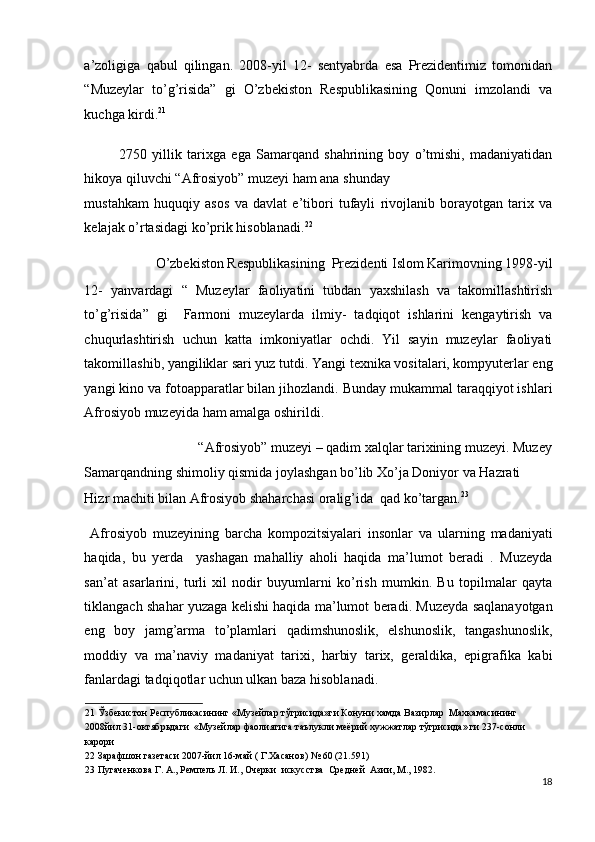 a’zoligiga   qabul   qilingan.   2008-yil   12-   sentyabrda   esa   Prezidentimiz   tomonidan
“Muzeylar   to’g’risida”   gi   O’zbekiston   Respublikasining   Qonuni   imzolandi   va
kuchga kirdi. 21
 
2750   yillik   tarixga   ega   Samarqand   shahrining   boy   o’tmishi,   madaniyatidan
hikoya qiluvchi “Afrosiyob” muzeyi ham ana shunday 
mustahkam   huquqiy   asos   va   davlat   e’tibori   tufayli   rivojlanib   borayotgan   tarix   va
kelajak o’rtasidagi ko’prik hisoblanadi. 22
 
O’zbekiston Respublikasining  Prezidenti Islom Karimovning 1998-yil 
12-   yanvardagi   “   Muzeylar   faoliyatini   tubdan   yaxshilash   va   takomillashtirish
to’g’risida”   gi     Farmoni   muzeylarda   ilmiy-   tadqiqot   ishlarini   kengaytirish   va
chuqurlashtirish   uchun   katta   imkoniyatlar   ochdi.   Yil   sayin   muzeylar   faoliyati
takomillashib, yangiliklar sari yuz tutdi. Yangi texnika vositalari, kompyuterlar eng
yangi kino va fotoapparatlar bilan jihozlandi. Bunday mukammal taraqqiyot ishlari
Afrosiyob muzeyida ham amalga oshirildi. 
  “Afrosiyob” muzeyi – qadim xalqlar tarixining muzeyi. Muzey 
Samarqandning shimoliy qismida joylashgan bo’lib Xo’ja Doniyor va Hazrati  
Hizr machiti bilan Afrosiyob shaharchasi oralig’ida  qad ko’targan. 23
 
  Afrosiyob   muzeyining   barcha   kompozitsiyalari   insonlar   va   ularning   madaniyati
haqida,   bu   yerda     yashagan   mahalliy   aholi   haqida   ma’lumot   beradi   .   Muzeyda
san’at   asarlarini,   turli   xil   nodir   buyumlarni   ko’rish   mumkin.   Bu   topilmalar   qayta
tiklangach shahar yuzaga kelishi haqida ma’lumot beradi. Muzeyda saqlanayotgan
eng   boy   jamg’arma   to’plamlari   qadimshunoslik,   elshunoslik,   tangashunoslik,
moddiy   va   ma’naviy   madaniyat   tarixi,   harbiy   tarix,   geraldika,   epigrafika   kabi
fanlardagi tadqiqotlar uchun ulkan baza hisoblanadi. 
21  Ўзбекистон Республикасининг «Музейлар тўгрисида»ги Конуни хамда Вазирлар  Махкамасининг 
2008йил 31-октябрьдаги  «Музейлар фаолиятига таълукли меёрий хужжатлар тўгрисида» ги 237-сонли 
карори 
22  Зарафшон газетаси 2007-йил 16-май ( Г.Хасанов) № 60 (21.591) 
23  Пугаченкова Г. А., Ремпель Л. И., Очерки  искусства  Средней  Азии, М., 1982. 
18
  