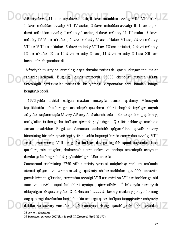 Afrosiyobning 11 ta tarixiy davri bo’lib, 0-davri miloddan avvalgi VIII- VII asrlar;
1-davri   miloddan   avvalgi   VI-   IV   asrlar;   2-davri   miloddan   avvalgi   III-II   asrlar;   3-
davri   miloddan   avvalgi   I   milodiy   I   asrlar;   4-davri   milodiy   II-   III   asrlar;   5-davri
milodiy  IV-V  asr  o’rtalari;   6-davri  milodiy  V  asr  o’rtalari   VI   asr;   7davri  milodiy
VII asr VIII asr o’rtalari; 8-davri milodiy VIII asr IX asr o’rtalari; 9-davri milodiy
IX   asr   o’rtalari   X   asr;10-davri   milodiy   XI   asr;   11-davri   milodiy   XII   asr   XIII   asr
boshi kabi chegaralanadi.  
 Afrosiyob muzeyida  arxeologik qazishmalar natijasida  qazib  olingan topilmalar
saqlanib   kelinadi.   Bugungi   kunda   muzeyda   25000   eksponat   mavjud.   Katta
arxeologik   qazishmalar   natijasida   bu   yerdagi   eksponatlar   soni   kundan   kunga
kengayib bordi. 
  1970-yilda   tashkil   etilgan   mazkur   muzeyda   asosan   qadimiy   Afrosiyob
tepaliklarida     olib   borilgan   arxeologik   qazishma   ishlari   chog’ida   topilgan   noyob
ashyolar saqlanmoqda.Muzey Afrosiyob shaharchasida – Samarqandning qadimiy,
mo’g’ullar   istilosigacha   bo’lgan   qismida   joylashgan.   Qurilish   ishlariga   mashxur
arman   arxitektori   Bagdasar   Arzuman   boshchilik   qilgan. 24
Ikki   qavatli   muzey
binosining birinchi qavatidagi yettita  zalda bugungi kunda eramizdan avvalgi VIII
asrdan   eramizning   VIII   asrigacha   bo’lgan   davrga   tegishli   spool   buyumlar,   tosh
qurollar,   mis   tangalar,   shaharsozlik   namunalari   va   boshqa   arxeologik   ashyolar
davrlarga bo’lingan holda joylashtirilgan. Ular orasida 
Samarqand   shahrining   2750   yillik   tarixiy   yoshini   aniqlashga   ma’lum   ma’noda
xizmat   qilgan     va   zaminimizdagi   qadimiy   shaharsozlikdan   guvohlik   beruvchi
guvalaksimon g’ishtlar, eramizdan avvalgi VIII asr oxiri va VII asr boshlariga oid
xum   va   tasvirli   sopol   bo’laklari   ayniqsa,   qimmatlidir.   25
  Muzeyda   namoyish
etilayotgan   ekspozitsiyalar   O’zbekiston   hududida   tarixiy-madaniy   jarayonlarning
eng qadimgi davrlardan boshlab o’rta asrlarga qadar bo’lgan taraqqiyotini ashyoviy
dalillar   va   tasviriy   vositalar   orqali   namoyish   etishga   qaratilgandir.   Ikki   qavatdan
24  w w w . ziyonet. uz 
25  Зарафшон газетаси 2007-йил 16-май ( Г.Хасанов) № 60 (21.591) 
 
19
  