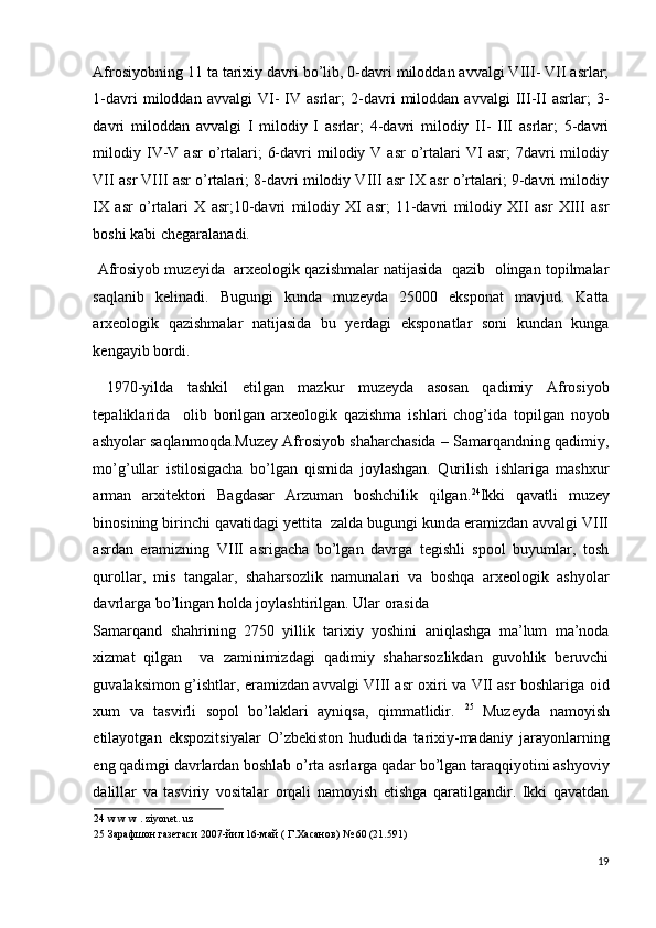 Afrosiyobning 11 ta tarixiy davri bo’lib, 0-davri miloddan avvalgi VIII- VII asrlar;
1-davri   miloddan   avvalgi   VI-   IV   asrlar;   2-davri   miloddan   avvalgi   III-II   asrlar;   3-
davri   miloddan   avvalgi   I   milodiy   I   asrlar;   4-davri   milodiy   II-   III   asrlar;   5-davri
milodiy  IV-V  asr  o’rtalari;   6-davri  milodiy  V  asr  o’rtalari   VI   asr;   7davri  milodiy
VII asr VIII asr o’rtalari; 8-davri milodiy VIII asr IX asr o’rtalari; 9-davri milodiy
IX   asr   o’rtalari   X   asr;10-davri   milodiy   XI   asr;   11-davri   milodiy   XII   asr   XIII   asr
boshi kabi chegaralanadi.  
 Afrosiyob muzeyida  arxeologik qazishmalar natijasida  qazib  olingan topilmalar
saqlanib   kelinadi.   Bugungi   kunda   muzeyda   25000   eksponat   mavjud.   Katta
arxeologik   qazishmalar   natijasida   bu   yerdagi   eksponatlar   soni   kundan   kunga
kengayib bordi. 
  1970-yilda   tashkil   etilgan   mazkur   muzeyda   asosan   qadimiy   Afrosiyob
tepaliklarida     olib   borilgan   arxeologik   qazishma   ishlari   chog’ida   topilgan   noyob
ashyolar saqlanmoqda.Muzey Afrosiyob shaharchasida – Samarqandning qadimiy,
mo’g’ullar   istilosigacha   bo’lgan   qismida   joylashgan.   Qurilish   ishlariga   mashxur
arman   arxitektori   Bagdasar   Arzuman   boshchilik   qilgan. 24
Ikki   qavatli   muzey
binosining birinchi qavatidagi yettita  zalda bugungi kunda eramizdan avvalgi VIII
asrdan   eramizning   VIII   asrigacha   bo’lgan   davrga   tegishli   spool   buyumlar,   tosh
qurollar,   mis   tangalar,   shaharsozlik   namunalari   va   boshqa   arxeologik   ashyolar
davrlarga bo’lingan holda joylashtirilgan. Ular orasida 
Samarqand   shahrining   2750   yillik   tarixiy   yoshini   aniqlashga   ma’lum   ma’noda
xizmat   qilgan     va   zaminimizdagi   qadimiy   shaharsozlikdan   guvohlik   beruvchi
guvalaksimon g’ishtlar, eramizdan avvalgi VIII asr oxiri va VII asr boshlariga oid
xum   va   tasvirli   sopol   bo’laklari   ayniqsa,   qimmatlidir.   25
  Muzeyda   namoyish
etilayotgan   ekspozitsiyalar   O’zbekiston   hududida   tarixiy-madaniy   jarayonlarning
eng qadimgi davrlardan boshlab o’rta asrlarga qadar bo’lgan taraqqiyotini ashyoviy
dalillar   va   tasviriy   vositalar   orqali   namoyish   etishga   qaratilgandir.   Ikki   qavatdan
24  w w w . ziyonet. uz 
25  Зарафшон газетаси 2007-йил 16-май ( Г.Хасанов) № 60 (21.591) 
 
19