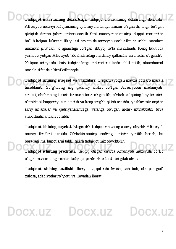 Tadqiqot   mavzusining   dolzarbligi.   Tadqiqot   mavzusining   dolzarbligi   shundaki,
Afrosiyob muzeyi xalqimizning qadimiy madaniyatimizni o’rganish, unga bo’lgan
qiziqish   doimo   jahon   tarixshunoslik   ilmi   namoyondalarining   diqqat   markazida
bo’lib kelgan. Mustaqillik yillari davomida muzeyshunoslik ilmida ushbu masalani
mazmun   jihatdan     o’rganishga   bo’lgan   ehtiyoj   to’la   shakillandi.   Keng   hududda
yastanib yotgan Afrosiyob tekisliklaridagi madaniy qatlamlar atroflicha o’rganilib,
Xalqaro   miqyosda   ilmiy   tadqiqotlarga   oid   materiallarda   tahlil   etilib,   olamshumul
masala sifatida e’tirof etilmoqda.
Tadqiqot ishining maqsad va vazifalari.   O’rganilayotgan mavzu dolzarb masala
hisoblanib,   So’g’dning   eng   qadimiy   shahri   bo’lgan   Afrosiyobni   madaniyati,
san’ati,   aholisining  turush-turmush   tarzi   o’rganilib,  o’zbek   xalqining  boy   tarixini,
o’tmishini haqqoniy  aks ettirish va keng targ’ib qilish asosida, yoshlarimiz ongida
asriy   an’analar   va   qadriyatlarimizga,   vatanga   bo’lgan   mehr-   muhabbatni   to’la
shakillantirishdan iboratdir. 
Tadqiqot ishining obyekti.   Magistrlik tadqiqotimizning asosiy obyekti Afrosiyob
muzey   fondlari   asosida   O’zbekistonning   qadimgi   tarixini   yoritib   berish,   bu
boradagi ma’lumotlarni tahlil qilish tadqiqotimiz obyektidir.
Tadqiqot   ishining   predmeti.   Tadqiq   etilgan   davrda   Afrosiyob   muzeyida   bo’lib
o’tgan muhim o’zgarishlar  tadqiqot predmeti sifatida belgilab olindi.
Tadqiqot   ishining   tuzilishi.   Ilmiy   tadqiqot   ishi   kirish,   uch   bob,   olti   paragraf,
xulosa, adabiyotlar ro’yxati va ilovadan iborat. 
 
 
 
2
  