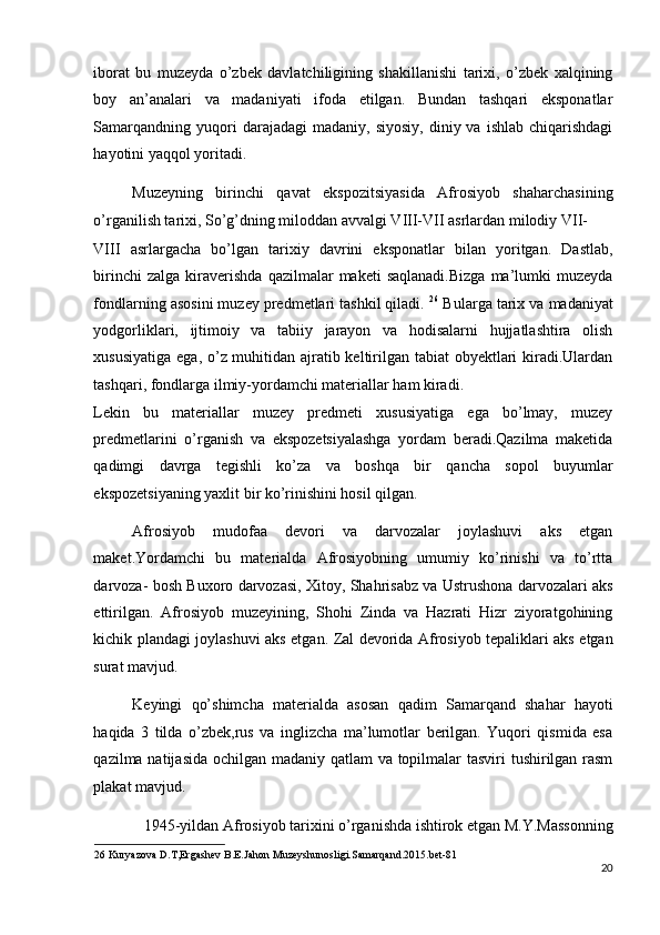 iborat   bu   muzeyda   o’zbek   davlatchiligining   shakillanishi   tarixi,   o’zbek   xalqining
boy   an’analari   va   madaniyati   ifoda   etilgan.   Bundan   tashqari   eksponatlar
Samarqandning   yuqori  darajadagi  madaniy,  siyosiy,  diniy  va  ishlab   chiqarishdagi
hayotini yaqqol yoritadi. 
Muzeyning   birinchi   qavat   ekspozitsiyasida   Afrosiyob   shaharchasining
o’rganilish tarixi, So’g’dning miloddan avvalgi VIII-VII asrlardan milodiy VII-
VIII   asrlargacha   bo’lgan   tarixiy   davrini   eksponatlar   bilan   yoritgan.   Dastlab,
birinchi  zalga   kiraverishda   qazilmalar   maketi   saqlanadi.Bizga  ma’lumki   muzeyda
fondlarning asosini muzey predmetlari tashkil qiladi.  26
 Bularga tarix va madaniyat
yodgorliklari,   ijtimoiy   va   tabiiy   jarayon   va   hodisalarni   hujjatlashtira   olish
xususiyatiga ega, o’z muhitidan ajratib keltirilgan tabiat  obyektlari kiradi.Ulardan
tashqari, fondlarga ilmiy-yordamchi materiallar ham kiradi. 
Lekin   bu   materiallar   muzey   predmeti   xususiyatiga   ega   bo’lmay,   muzey
predmetlarini   o’rganish   va   ekspozetsiyalashga   yordam   beradi.Qazilma   maketida
qadimgi   davrga   tegishli   ko’za   va   boshqa   bir   qancha   sopol   buyumlar
ekspozetsiyaning yaxlit bir ko’rinishini hosil qilgan. 
Afrosiyob   mudofaa   devori   va   darvozalar   joylashuvi   aks   etgan
maket.Yordamchi   bu   materialda   Afrosiyobning   umumiy   ko’rinishi   va   to’rtta
darvoza- bosh Buxoro darvozasi, Xitoy, Shahrisabz va Ustrushona darvozalari aks
ettirilgan.   Afrosiyob   muzeyining,   Shohi   Zinda   va   Hazrati   Hizr   ziyoratgohining
kichik plandagi joylashuvi aks etgan. Zal devorida Afrosiyob tepaliklari aks etgan
surat mavjud. 
Keyingi   qo’shimcha   materialda   asosan   qadim   Samarqand   shahar   hayoti
haqida   3   tilda   o’zbek,rus   va   inglizcha   ma’lumotlar   berilgan.   Yuqori   qismida   esa
qazilma natijasida ochilgan madaniy qatlam  va topilmalar tasviri tushirilgan rasm
plakat mavjud. 
1945-yildan Afrosiyob tarixini o’rganishda ishtirok etgan M.Y.Massonning 
26  Kuryazova D.T,Ergashev B.E.Jahon Muzeyshunosligi.Samarqand.2015.bet-81 
20
  