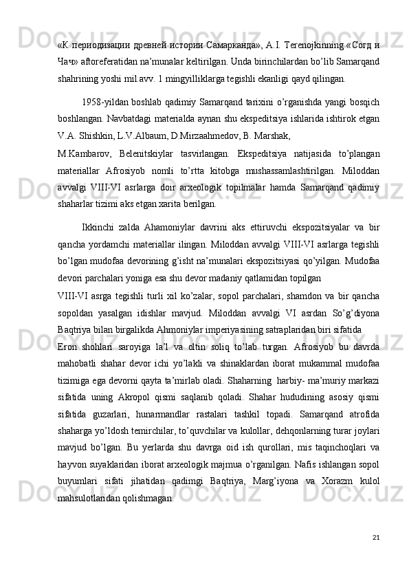 « К   периодизации   древней   истории   Самарканда », A.I. Terenojkinning « Согд   и
Чач » aftoreferatidan na’munalar keltirilgan. Unda birinchilardan bo’lib Samarqand
shahrining yoshi mil.avv. 1 mingyilliklarga tegishli ekanligi qayd qilingan. 
1958-yildan boshlab qadimiy Samarqand tarixini o’rganishda yangi bosqich
boshlangan. Navbatdagi materialda aynan shu ekspeditsiya ishlarida ishtirok etgan
V.A. Shishkin, L.V.Albaum, D.Mirzaahmedov, B. Marshak, 
M.Kambarov,   Belenitskiylar   tasvirlangan.   Ekspeditsiya   natijasida   to’plangan
materiallar   Afrosiyob   nomli   to’rtta   kitobga   mushassamlashtirilgan.   Miloddan
avvalgi   VIII-VI   asrlarga   doir   arxeologik   topilmalar   hamda   Samarqand   qadimiy
shaharlar tizimi aks etgan xarita berilgan. 
Ikkinchi   zalda   Ahamoniylar   davrini   aks   ettiruvchi   ekspozitsiyalar   va   bir
qancha   yordamchi   materiallar   ilingan.   Miloddan   avvalgi   VIII-VI   asrlarga   tegishli
bo’lgan mudofaa devorining g’isht na’munalari ekspozitsiyasi qo’yilgan. Mudofaa
devori parchalari yoniga esa shu devor madaniy qatlamidan topilgan 
VIII-VI   asrga   tegishli   turli   xil   ko’zalar,   sopol   parchalari,   shamdon   va   bir   qancha
sopoldan   yasalgan   idishlar   mavjud.   Miloddan   avvalgi   VI   asrdan   So’g’diyona
Baqtriya bilan birgalikda Ahmoniylar imperiyasining satraplaridan biri sifatida 
Eron   shohlari   saroyiga   la’l   va   oltin   soliq   to’lab   turgan.   Afrosiyob   bu   davrda
mahobatli   shahar   devor   ichi   yo’lakli   va   shinaklardan   iborat   mukammal   mudofaa
tizimiga ega devorni qayta ta’mirlab oladi. Shaharning   harbiy- ma’muriy markazi
sifatida   uning   Akropol   qismi   saqlanib   qoladi.   Shahar   hududining   asosiy   qismi
sifatida   guzarlari,   hunarmandlar   rastalari   tashkil   topadi.   Samarqand   atrofida
shaharga yo’ldosh temirchilar, to’quvchilar va kulollar, dehqonlarning turar joylari
mavjud   bo’lgan.   Bu   yerlarda   shu   davrga   oid   ish   qurollari,   mis   taqinchoqlari   va
hayvon suyaklaridan iborat arxeologik majmua o’rganilgan. Nafis ishlangan sopol
buyumlari   sifati   jihatidan   qadimgi   Baqtriya,   Marg’iyona   va   Xorazm   kulol
mahsulotlaridan qolishmagan. 
21
  