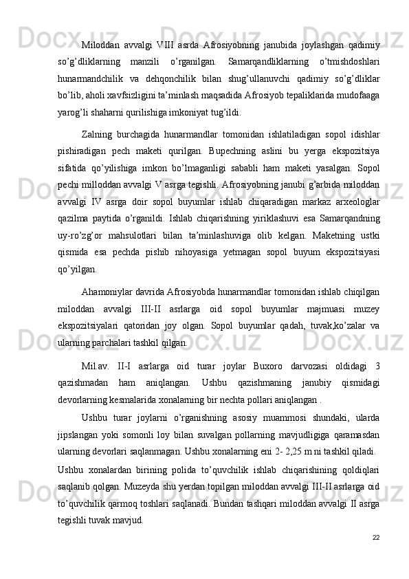 Miloddan   avvalgi   VIII   asrda   Afrosiyobning   janubida   joylashgan   qadimiy
so’g’dliklarning   manzili   o’rganilgan.   Samarqandliklarning   o’tmishdoshlari
hunarmandchilik   va   dehqonchilik   bilan   shug’ullanuvchi   qadimiy   so’g’dliklar
bo’lib, aholi xavfsizligini ta’minlash maqsadida Afrosiyob tepaliklarida mudofaaga
yarog’li shaharni qurilishiga imkoniyat tug’ildi. 
Zalning   burchagida   hunarmandlar   tomonidan   ishlatiladigan   sopol   idishlar
pishiradigan   pech   maketi   qurilgan.   Bupechning   aslini   bu   yerga   ekspozitsiya
sifatida   qo’yilishiga   imkon   bo’lmaganligi   sababli   ham   maketi   yasalgan.   Sopol
pechi milloddan avvalgi V asrga tegishli. Afrosiyobning janubi g’arbida miloddan
avvalgi   IV   asrga   doir   sopol   buyumlar   ishlab   chiqaradigan   markaz   arxeologlar
qazilma   paytida   o’rganildi.   Ishlab   chiqarishning   yiriklashuvi   esa   Samarqandning
uy-ro’zg’or   mahsulotlari   bilan   ta’minlashuviga   olib   kelgan.   Maketning   ustki
qismida   esa   pechda   pishib   nihoyasiga   yetmagan   sopol   buyum   ekspozitsiyasi
qo’yilgan. 
Ahamoniylar davrida Afrosiyobda hunarmandlar tomonidan ishlab chiqilgan
miloddan   avvalgi   III-II   asrlarga   oid   sopol   buyumlar   majmuasi   muzey
ekspozitsiyalari   qatoridan   joy   olgan.   Sopol   buyumlar   qadah,   tuvak,ko’zalar   va
ularning parchalari tashkil qilgan. 
Mil.av.   II-I   asrlarga   oid   turar   joylar   Buxoro   darvozasi   oldidagi   3
qazishmadan   ham   aniqlangan.   Ushbu   qazishmaning   janubiy   qismidagi
devorlarning kesmalarida xonalarning bir nechta pollari aniqlangan . 
Ushbu   turar   joylarni   o’rganishning   asosiy   muammosi   shundaki,   ularda
jipslangan   yoki   somonli   loy   bilan   suvalgan   pollarning   mavjudligiga   qaramasdan
ularning devorlari saqlanmagan. Ushbu xonalarning eni 2- 2,25 m ni tashkil qiladi. 
Ushbu   xonalardan   birining   polida   to’quvchilik   ishlab   chiqarishining   qoldiqlari
saqlanib qolgan. Muzeyda shu yerdan topilgan miloddan avvalgi III-II asrlarga oid
to’quvchilik qarmoq toshlari saqlanadi. Bundan tashqari miloddan avvalgi II asrga
tegishli tuvak mavjud. 
22
  