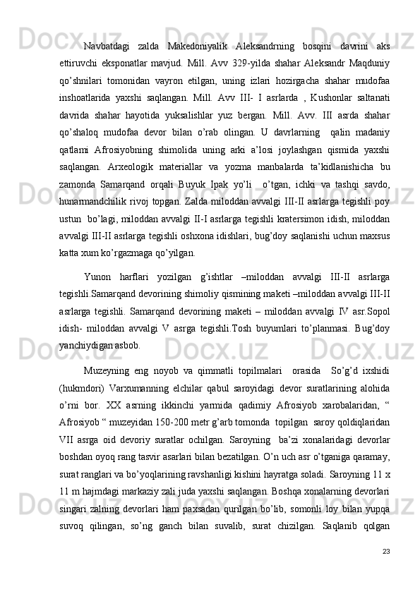 Navbatdagi   zalda   Makedoniyalik   Aleksandrning   bosqini   davrini   aks
ettiruvchi   eksponatlar   mavjud.   Mill.   Avv   329-yilda   shahar   Aleksandr   Maqduniy
qo’shnilari   tomonidan   vayron   etilgan,   uning   izlari   hozirgacha   shahar   mudofaa
inshoatlarida   yaxshi   saqlangan.   Mill.   Avv   III-   I   asrlarda   ,   Kushonlar   saltanati
davrida   shahar   hayotida   yuksalishlar   yuz   bergan.   Mill.   Avv.   III   asrda   shahar
qo’shaloq   mudofaa   devor   bilan   o’rab   olingan.   U   davrlarning     qalin   madaniy
qatlami   Afrosiyobning   shimolida   uning   arki   a’losi   joylashgan   qismida   yaxshi
saqlangan.   Arxeologik   materiallar   va   yozma   manbalarda   ta’kidlanishicha   bu
zamonda   Samarqand   orqali   Buyuk   Ipak   yo’li     o’tgan,   ichki   va   tashqi   savdo,
hunarmandchilik   rivoj   topgan.  Zalda  miloddan  avvalgi   III-II  asrlarga  tegishli   poy
ustun   bo’lagi, miloddan avvalgi II-I asrlarga tegishli kratersimon idish, miloddan
avvalgi III-II asrlarga tegishli oshxona idishlari, bug’doy saqlanishi uchun maxsus
katta xum ko’rgazmaga qo’yilgan. 
Yunon   harflari   yozilgan   g’ishtlar   –miloddan   avvalgi   III-II   asrlarga
tegishli.Samarqand devorining shimoliy qismining maketi –miloddan avvalgi III-II
asrlarga   tegishli.   Samarqand   devorining   maketi   –   miloddan   avvalgi   IV   asr.Sopol
idish-   miloddan   avvalgi   V   asrga   tegishli.Tosh   buyumlari   to’planmasi.   Bug’doy
yanchiydigan asbob. 
Muzeyning   eng   noyob   va   qimmatli   topilmalari     orasida     So’g’d   ixshidi
(hukmdori)   Varxumanning   elchilar   qabul   saroyidagi   devor   suratlarining   alohida
o’rni   bor.   XX   asrning   ikkinchi   yarmida   qadimiy   Afrosiyob   xarobalaridan,   “
Afrosiyob “ muzeyidan 150-200 metr g’arb tomonda  topilgan  saroy qoldiqlaridan
VII   asrga   oid   devoriy   suratlar   ochilgan.   Saroyning     ba’zi   xonalaridagi   devorlar
boshdan oyoq rang tasvir asarlari bilan bezatilgan. O’n uch asr o’tganiga qaramay,
surat ranglari va bo’yoqlarining ravshanligi kishini hayratga soladi. Saroyning 11 x
11 m hajmdagi markaziy zali juda yaxshi saqlangan. Boshqa xonalarning devorlari
singari   zalning   devorlari   ham   paxsadan   qurilgan   bo’lib,   somonli   loy   bilan   yupqa
suvoq   qilingan,   so’ng   ganch   bilan   suvalib,   surat   chizilgan.   Saqlanib   qolgan
23
  