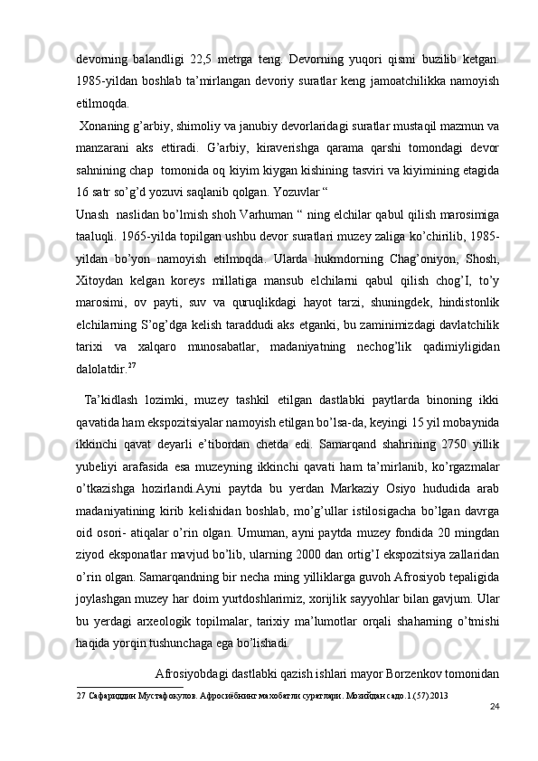 devorning   balandligi   22,5   metrga   teng.   Devorning   yuqori   qismi   buzilib   ketgan.
1985-yildan   boshlab   ta’mirlangan   devoriy   suratlar   keng   jamoatchilikka   namoyish
etilmoqda. 
 Xonaning g’arbiy, shimoliy va janubiy devorlaridagi suratlar mustaqil mazmun va
manzarani   aks   ettiradi.   G’arbiy,   kiraverishga   qarama   qarshi   tomondagi   devor
sahnining chap   tomonida oq kiyim kiygan kishining tasviri va kiyimining etagida
16 satr so’g’d yozuvi saqlanib qolgan. Yozuvlar “ 
Unash   naslidan bo’lmish shoh Varhuman “ ning elchilar qabul qilish marosimiga
taaluqli. 1965-yilda topilgan ushbu devor suratlari muzey zaliga ko’chirilib, 1985-
yildan   bo’yon   namoyish   etilmoqda.   Ularda   hukmdorning   Chag’oniyon,   Shosh,
Xitoydan   kelgan   koreys   millatiga   mansub   elchilarni   qabul   qilish   chog’I,   to’y
marosimi,   ov   payti,   suv   va   quruqlikdagi   hayot   tarzi,   shuningdek,   hindistonlik
elchilarning S’og’dga kelish taraddudi aks etganki, bu zaminimizdagi davlatchilik
tarixi   va   xalqaro   munosabatlar,   madaniyatning   nechog’lik   qadimiyligidan
dalolatdir. 27
 
  Ta’kidlash   lozimki,   muzey   tashkil   etilgan   dastlabki   paytlarda   binoning   ikki
qavatida ham ekspozitsiyalar namoyish etilgan bo’lsa-da, keyingi 15 yil mobaynida
ikkinchi   qavat   deyarli   e’tibordan   chetda   edi.   Samarqand   shahrining   2750   yillik
yubeliyi   arafasida   esa   muzeyning   ikkinchi   qavati   ham   ta’mirlanib,   ko’rgazmalar
o’tkazishga   hozirlandi.Ayni   paytda   bu   yerdan   Markaziy   Osiyo   hududida   arab
madaniyatining   kirib   kelishidan   boshlab,   mo’g’ullar   istilosigacha   bo’lgan   davrga
oid osori-  atiqalar  o’rin olgan. Umuman, ayni  paytda  muzey fondida  20 mingdan
ziyod eksponatlar mavjud bo’lib, ularning 2000 dan ortig’I ekspozitsiya zallaridan
o’rin olgan. Samarqandning bir necha ming yilliklarga guvoh Afrosiyob tepaligida
joylashgan muzey har doim yurtdoshlarimiz, xorijlik sayyohlar bilan gavjum. Ular
bu   yerdagi   arxeologik   topilmalar,   tarixiy   ma’lumotlar   orqali   shaharning   o’tmishi
haqida yorqin tushunchaga ega bo’lishadi.  
  Afrosiyobdagi dastlabki qazish ishlari mayor Borzenkov tomonidan 
27  Сафариддин Мустафокулов. Афросиёбнинг махобатли суратлари. Мозийдан садо.1.(57).2013 
24
  