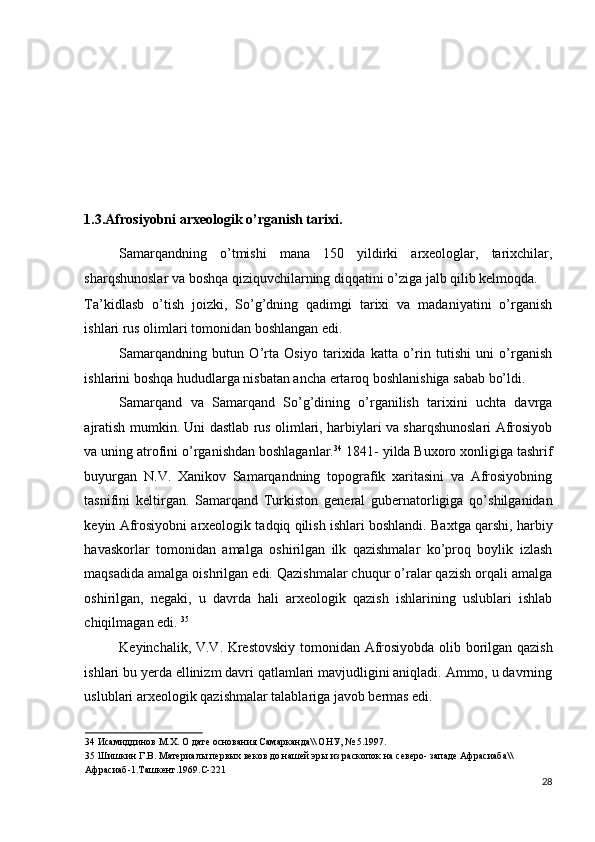  
 
 
 
 
1.3.Afrosiyobni arxeologik o’rganish tarixi.  
Samarqandning   o’tmishi   mana   150   yildirki   arxeologlar,   tarixchilar,
sharqshunoslar va boshqa qiziquvchilarning diqqatini o’ziga jalb qilib kelmoqda. 
Ta’kidlasb   o’tish   joizki,   So’g’dning   qadimgi   tarixi   va   madaniyatini   o’rganish
ishlari rus olimlari tomonidan boshlangan edi. 
Samarqandning   butun   O’rta   Osiyo   tarixida   katta   o’rin   tutishi   uni   o’rganish
ishlarini boshqa hududlarga nisbatan ancha ertaroq boshlanishiga sabab bo’ldi. 
Samarqand   va   Samarqand   So’g’dining   o’rganilish   tarixini   uchta   davrga
ajratish mumkin. Uni dastlab rus olimlari, harbiylari va sharqshunoslari Afrosiyob
va uning atrofini o’rganishdan boshlaganlar. 34
 1841- yilda Buxoro xonligiga tashrif
buyurgan   N.V.   Xanikov   Samarqandning   topografik   xaritasini   va   Afrosiyobning
tasnifini   keltirgan.   Samarqand   Turkiston   general   gubernatorligiga   qo’shilganidan
keyin Afrosiyobni arxeologik tadqiq qilish ishlari boshlandi. Baxtga qarshi, harbiy
havaskorlar   tomonidan   amalga   oshirilgan   ilk   qazishmalar   ko’proq   boylik   izlash
maqsadida amalga oishrilgan edi. Qazishmalar chuqur o’ralar qazish orqali amalga
oshirilgan,   negaki,   u   davrda   hali   arxeologik   qazish   ishlarining   uslublari   ishlab
chiqilmagan edi.  35
 
Keyinchalik, V.V. Krestovskiy tomonidan Afrosiyobda olib borilgan qazish
ishlari bu yerda ellinizm davri qatlamlari mavjudligini aniqladi. Ammo, u davrning
uslublari arxeologik qazishmalar talablariga javob bermas edi. 
34  Исамиддинов М.Х. О дате основания Самарканда\\ ОНУ, № 5.1997. 
35  Шишкин Г.В. Материалы первых веков до нашей эры из раскопок на северо- западе Афрасиаба\\ 
Афрасиаб-1.Ташкент.1969.С-221 
28
  