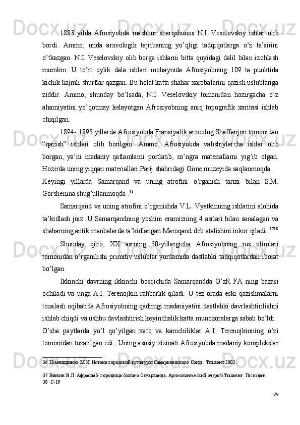 1883   yilda   Afrosiyobda   mashhur   sharqshunos   N.I.   Veselovskiy   ishlar   olib
bordi.   Ammo,   unda   arxeologik   tajribaning   yo’qligi   tadqiqotlarga   o’z   ta’sirini
o’tkazgan.  N.I. Veselovskiy  olib  borga  ishlarni  bitta  quyidagi  dalil   bilan  izohlash
mumkin.   U   to’rt   oylik   dala   ishlari   mobaynida   Afrosiyobning   109   ta   punktida
kichik hajmli shurflar qazgan. Bu holat katta shahar xarobalarini qazish uslublariga
ziddir.   Ammo,   shunday   bo’lsada,   N.I.   Veselovskiy   tomonidan   hozirgacha   o’z
ahamiyatini   yo’qotmay   kelayotgan   Afrosiyobning   aniq   topografik   xaritasi   ishlab
chiqilgan. 
1894- 1895 yillarda Afrosiyobda Fransiyalik arxeolog Shaffanjon tomonidan
“qazish”   ishlari   olib   borilgan.   Ammo,   Afrosiyobda   vahshiylarcha   ishlar   olib
borgan,   ya’ni   madaniy   qatlamlarni   portlatib,   so’ngra   materiallarni   yig’ib   olgan.
Hozirda uning yiqqan materiallari Parij shahridagi Gime muzeyida saqlanmoqda. 
Keyingi   yillarda   Samarqand   va   uning   atrofini   o’rganish   tarixi   bilan   S.M.
Gorshenina shug’ullanmoqda . 36
 
Samarqand va uning atrofini o’rganishda V.L. Vyatkinning ishlarini alohida
ta’kidlash joiz. U Samarqandning yoshini  eramizning 4 asrlari bilan sanalagan va
shaharning antik manbalarda ta’kidlangan Maroqand deb atalishini inkor qiladi.  37 38
Shunday   qilib,   XX   asrning   30-yillargicha   Afrosiyobning   rus   olimlari
tomonidan o’rganilishi primitiv uslublar yordamida dastlabki tadqiqotlardan iborat
bo’lgan. 
Ikkinchi   davrning   ikkinchi   bosqichida   Samarqandda   O’zR   FA   ning   bazasi
ochiladi   va  unga  A.I.  Terenojkin  rahbarlik  qiladi.  U  tez   orada   eski  qazishmalarni
tozalash oqibatida Afrosiyobning qadimgi madaniyatini dastlabki davrlashtirilishni
ishlab chiqdi va ushbu davlashtirish keyinchalik katta munozoralarga sabab bo’ldi. 
O’sha   paytlarda   yo’l   qo’yilgan   xato   va   kamchiliklar   A.I.   Terenojkinning   o’zi
tomonidan tuzatilgan edi . Uning asosiy xizmati Afrosiyobda madaniy komplekslar
36  Исамиддинов М.Х. Истоки городской культуры Самаркандского Согда. Ташкент.2002.  
 
37  Вяткин В.Л. Афрасиаб- городища былого Самарканда. Археологический очерк\\ Ташкент. Госиздат. 
38  .С-19 
 
29
  