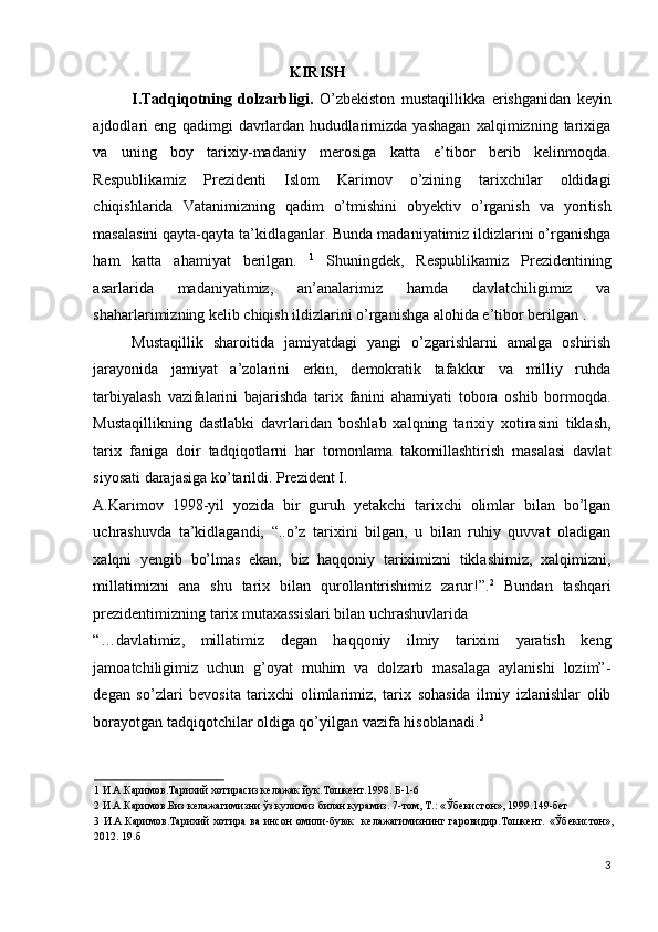 KIRISH 
I.Tadqiqotning   dolzarbligi.   O’zbekiston   mustaqillikka   erishganidan   keyin
ajdodlari   eng   qadimgi   davrlardan   hududlarimizda   yashagan   xalqimizning   tarixiga
va   uning   boy   tarixiy-madaniy   merosiga   katta   e’tibor   berib   kelinmoqda.
Respublikamiz   Prezidenti   Islom   Karimov   o’zining   tarixchilar   oldidagi
chiqishlarida   Vatanimizning   qadim   o’tmishini   obyektiv   o’rganish   va   yoritish
masalasini qayta-qayta ta’kidlaganlar. Bunda madaniyatimiz ildizlarini o’rganishga
ham   katta   ahamiyat   berilgan.   1
  Shuningdek,   Respublikamiz   Prezidentining
asarlarida   madaniyatimiz,   an’analarimiz   hamda   davlatchiligimiz   va
shaharlarimizning kelib chiqish ildizlarini o’rganishga alohida e’tibor berilgan . 
Mustaqillik   sharoitida   jamiyatdagi   yangi   o’zgarishlarni   amalga   oshirish
jarayonida   jamiyat   a’zolarini   erkin,   demokratik   tafakkur   va   milliy   ruhda
tarbiyalash   vazifalarini   bajarishda   tarix   fanini   ahamiyati   tobora   oshib   bormoqda.
Mustaqillikning   dastlabki   davrlaridan   boshlab   xalqning   tarixiy   xotirasini   tiklash,
tarix   faniga   doir   tadqiqotlarni   har   tomonlama   takomillashtirish   masalasi   davlat
siyosati darajasiga ko’tarildi. Prezident I. 
A.Karimov   1998-yil   yozida   bir   guruh   yetakchi   tarixchi   olimlar   bilan   bo’lgan
uchrashuvda   ta’kidlagandi,   “..o’z   tarixini   bilgan,   u   bilan   ruhiy   quvvat   oladigan
xalqni   yengib   bo’lmas   ekan,   biz   haqqoniy   tariximizni   tiklashimiz,   xalqimizni,
millatimizni   ana   shu   tarix   bilan   qurollantirishimiz   zarur!”. 2
  Bundan   tashqari
prezidentimizning tarix mutaxassislari bilan uchrashuvlarida 
“…davlatimiz,   millatimiz   degan   haqqoniy   ilmiy   tarixini   yaratish   keng
jamoatchiligimiz   uchun   g’oyat   muhim   va   dolzarb   masalaga   aylanishi   lozim”-
degan   so’zlari   bevosita   tarixchi   olimlarimiz,   tarix   sohasida   ilmiy   izlanishlar   olib
borayotgan tadqiqotchilar oldiga qo’yilgan vazifa hisoblanadi. 3
 
1  И.А.Каримов.Тарихий хотирасиз келажак йук.Тошкент.1998. Б-1-6 
2  И.А.Каримов.Биз келажагимизни ўз кулимиз билан курамиз. 7-том, Т.: «Ўбекистон», 1999.149-бет 
3   И.А.Каримов.Тарихий  хотира ва   инсон  омили-буюк     келажагимизнинг гаровидир.Тошкент.  «Ўбекистон»,
2012. 19.б 
 
3
  