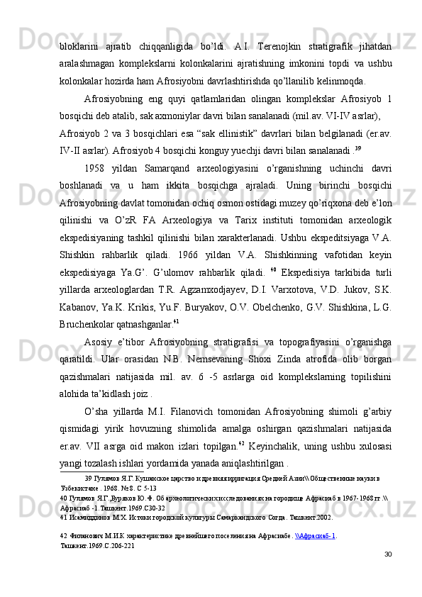 bloklarini   ajratib   chiqqanligida   bo’ldi.   A.I.   Terenojkin   stratigrafik   jihatdan
aralashmagan   komplekslarni   kolonkalarini   ajratishning   imkonini   topdi   va   ushbu
kolonkalar hozirda ham Afrosiyobni davrlashtirishda qo’llanilib kelinmoqda. 
Afrosiyobning   eng   quyi   qatlamlaridan   olingan   komplekslar   Afrosiyob   1
bosqichi deb atalib, sak axmoniylar davri bilan sanalanadi (mil.av. VI-IV asrlar), 
Afrosiyob  2  va   3  bosqichlari   esa   “sak  ellinistik”   davrlari  bilan  belgilanadi  (er.av.
IV-II asrlar). Afrosiyob 4 bosqichi konguy yuechji davri bilan sanalanadi . 39
 
1958   yildan   Samarqand   arxeologiyasini   o’rganishning   uchinchi   davri
boshlanadi   va   u   ham   ikkita   bosqichga   ajraladi.   Uning   birinchi   bosqichi
Afrosiyobning davlat tomonidan ochiq osmon ostidagi muzey qo’riqxona deb e’lon
qilinishi   va   O’zR   FA   Arxeologiya   va   Tarix   instituti   tomonidan   arxeologik
ekspedisiyaning   tashkil   qilinishi   bilan   xarakterlanadi.   Ushbu   ekspeditsiyaga   V.A.
Shishkin   rahbarlik   qiladi.   1966   yildan   V.A.   Shishkinning   vafotidan   keyin
ekspedisiyaga   Ya.G’.   G’ulomov   rahbarlik   qiladi.   40
  Ekspedisiya   tarkibida   turli
yillarda   arxeologlardan   T.R.   Agzamxodjayev,   D.I.   Varxotova,   V.D.   Jukov,   S.K.
Kabanov, Ya.K. Krikis, Yu.F. Buryakov, O.V. Obelchenko, G.V. Shishkina, L.G.
Bruchenkolar qatnashganlar. 41
 
Asosiy   e’tibor   Afrosiyobning   stratigrafisi   va   topografiyasini   o’rganishga
qaratildi.   Ular   orasidan   N.B.   Nemsevaning   Shoxi   Zinda   atrofida   olib   borgan
qazishmalari   natijasida   mil.   av.   6   -5   asrlarga   oid   komplekslarning   topilishini
alohida ta’kidlash joiz . 
O’sha   yillarda   M.I.   Filanovich   tomonidan   Afrosiyobning   shimoli   g’arbiy
qismidagi   yirik   hovuzning   shimolida   amalga   oshirgan   qazishmalari   natijasida
er.av.   VII   asrga   oid   makon   izlari   topilgan. 42
  Keyinchalik,   uning   ushbu   xulosasi
yangi tozalash ishlari yordamida yanada aniqlashtirilgan . 
39  Гулямов Я.Г. Кушанское царство и древняя ирригация Средней Азии\\ Общественные науки в 
Узбекистане . 1968. № 8. С 5-13 
40  Гулямов Я.Г.,Буряков Ю.Ф. Об археологических исследованиях на городище Афрасиаб в 1967-1968 гг.\\
Афрасиаб -1.Ташкент.1969.С30-32 
41  Исамиддинов М.Х. Истоки городской культуры Самаркандского Согда. Ташкент.2002.  
 
42  Филанович М.И.К характеристике древнейшего поселения на Афрасиабе .  \\    Афрасиаб    -   1   .  
Ташкент.1969.С.206-221 
30
  