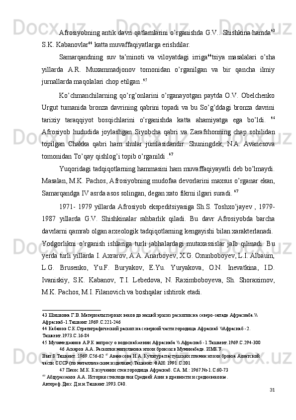 Afrosiyobning antik davri qatlamlarini o’rganishda G.V.. Shishkina hamda 43
S.K. Kabanovlar 44
 katta muvaffaqiyatlarga erishdilar. 
Samarqandning   suv   ta’minoti   va   viloyatdagi   irriga 44
tsiya   masalalari   o’sha
yillarda   A.R.   Muxammadjonov   tomonidan   o’rganilgan   va   bir   qancha   ilmiy
jurnallarda maqolalari chop etilgan . 45
 
Ko’chmanchilarning   qo’rg’onlarini   o’rganayotgan   paytda   O.V.   Obelchenko
Urgut  tumanida  bronza  davrining  qabrini   topadi   va  bu  So’g’ddagi   bronza   davrini
tarixiy   taraqqiyot   bosqichlarini   o’rganishda   katta   ahamiyatga   ega   bo’ldi.   46
Afrosiyob   hududida   joylashgan   Siyobcha   qabri   va   Zarafshonning   chap   sohilidan
topilgan   Chakka   qabri   ham   shular   jumlasidandir.   Shuningdek,   N.A.   Avanesova
tomonidan To’qay qishlog’i topib o’rganildi . 47
 
Yuqoridagi tadqiqotlarning hammasini ham muvaffaqiyayatli deb bo’lmaydi.
Masalan, M.K. Pachos, Afrosiyobning mudofaa devorlarini maxsus o’rganar ekan,
Samarqandga IV asrda asos solingan, degan xato fikrni ilgari suradi.  47
 
1971-  1979 yillarda Afrosiyob ekspeditsiyasiga  Sh.S. Toshxo’jayev , 1979-
1987   yillarda   G.V.   Shishkinalar   rahbarlik   qiladi.   Bu   davr   Afrosiyobda   barcha
davrlarni qamrab olgan arxeologik tadqiqotlarning kengayishi bilan xarakterlanadi.
Yodgorlikni   o’rganish   ishlariga   turli   jabhalardagi   mutaxassislar   jalb   qilinadi.   Bu
yerda turli yillarda I. Axrarov, A.A. Anarboyev, X.G. Oxunboboyev, L.I. Albaum,
L.G.   Brusenko,   Yu.F.   Buryakov,   E.Yu.   Yuryakova,   O.N.   Inevatkina,   I.D.
Ivaniskiy,   S.K.   Kabanov,   T.I.   Lebedova,   N.   Raximboboyeva,   Sh.   Shoraximov,
M.K. Pachos, M.I. Filanovich va boshqalar ishtirok etadi. 
43  Шишкина Г.В. Материалы первых веков до нашей эры из раскопок на северо-западе Афрасиаба.\\
Афрасиаб-1.Ташкент.1969.С.221-246 
44  Кабанов С.К.Стратиграфический раскоп на северной части городища Афрасиаб \\Афрасиаб -2. 
Ташкент.1973.С.16-84 
45  Мухамеджанов А.Р.К вопросу о водоснабжении Афрасиаба \\ Афрасиаб -1.Ташкент.1969.С.294-300 
46  Аскаров А.А. Раскопки могильника эпохи бронзы в Муминабаде. ИМКУ. 
Вып.8.Ташкент.:1969.С56-62  47
 Аванесова Н.А. Культура пастушских племен эпохи бронза Азиатской 
части СССР (по металлическим изделиям).Ташкент.ФАН. 1991.С.201 
47  Пачос М.К. К изучении стен городища Афрасиаб. СА. М.: 1967.№-1.С.60-73
49
 Абдураззаков А.А. История стеклоделия Средней Азии в древности и средневековье.
Автореф.Дисс.Д.и.н.Ташкент.1993.С40. 
31
  