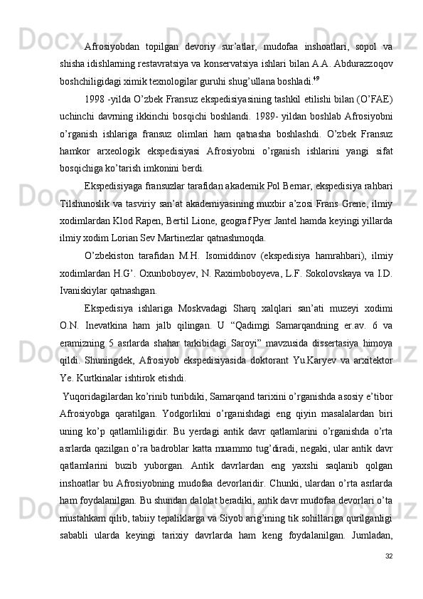 Afrosiyobdan   topilgan   devoriy   sur’atlar,   mudofaa   inshoatlari,   sopol   va
shisha idishlarning restavratsiya va konservatsiya ishlari bilan A.A. Abdurazzoqov
boshchiligidagi ximik texnologilar guruhi shug’ullana boshladi. 49
 
1998 -yilda O’zbek Fransuz ekspedisiyasining tashkil etilishi bilan (O’FAE)
uchinchi   davrning   ikkinchi   bosqichi   boshlandi.   1989-   yildan   boshlab   Afrosiyobni
o’rganish   ishlariga   fransuz   olimlari   ham   qatnasha   boshlashdi.   O’zbek   Fransuz
hamkor   arxeologik   ekspedisiyasi   Afrosiyobni   o’rganish   ishlarini   yangi   sifat
bosqichiga ko’tarish imkonini berdi. 
Ekspedisiyaga fransuzlar tarafidan akademik Pol Bernar, ekspedisiya rahbari
Tilshunoslik va tasviriy san’at akademiyasining muxbir a’zosi  Frans Grene, ilmiy
xodimlardan Klod Rapen, Bertil Lione, geograf Pyer Jantel hamda keyingi yillarda
ilmiy xodim Lorian Sev Martinezlar qatnashmoqda. 
O’zbekiston   tarafidan   M.H.   Isomiddinov   (ekspedisiya   hamrahbari),   ilmiy
xodimlardan H.G’. Oxunboboyev, N. Raximboboyeva, L.F. Sokolovskaya va I.D.
Ivaniskiylar qatnashgan. 
Ekspedisiya   ishlariga   Moskvadagi   Sharq   xalqlari   san’ati   muzeyi   xodimi
O.N.   Inevatkina   ham   jalb   qilingan.   U   “Qadimgi   Samarqandning   er.av.   6   va
eramizning   5   asrlarda   shahar   tarkibidagi   Saroyi”   mavzusida   dissertasiya   himoya
qildi.   Shuningdek,   Afrosiyob   ekspedisiyasida   doktorant   Yu.Karyev   va   arxitektor
Ye. Kurtkinalar ishtirok etishdi. 
 Yuqoridagilardan ko’rinib turibdiki, Samarqand tarixini o’rganishda asosiy e’tibor
Afrosiyobga   qaratilgan.   Yodgorlikni   o’rganishdagi   eng   qiyin   masalalardan   biri
uning   ko’p   qatlamliligidir.   Bu   yerdagi   antik   davr   qatlamlarini   o’rganishda   o’rta
asrlarda qazilgan o’ra badroblar katta muammo tug’diradi, negaki, ular antik davr
qatlamlarini   buzib   yuborgan.   Antik   davrlardan   eng   yaxshi   saqlanib   qolgan
inshoatlar   bu   Afrosiyobning   mudofaa   devorlaridir.   Chunki,   ulardan   o’rta   asrlarda
ham foydalanilgan. Bu shundan dalolat beradiki, antik davr mudofaa devorlari o’ta
mustahkam qilib, tabiiy tepaliklarga va Siyob arig’ining tik sohillariga qurilganligi
sababli   ularda   keyingi   tarixiy   davrlarda   ham   keng   foydalanilgan.   Jumladan,
32
  