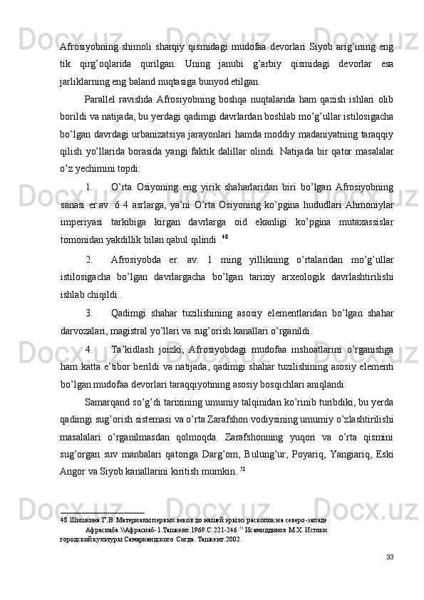 Afrosiyobning   shimoli   sharqiy   qismidagi   mudofaa   devorlari   Siyob   arig’ining   eng
tik   qirg’oqlarida   qurilgan.   Uning   janubi   g’arbiy   qismidagi   devorlar   esa
jarliklarning eng baland nuqtasiga bunyod etilgan.      
Parallel   ravishda   Afrosiyobning   boshqa   nuqtalarida   ham   qazish   ishlari   olib
borildi va natijada, bu yerdagi qadimgi davrlardan boshlab mo’g’ullar istilosigacha
bo’lgan davrdagi urbanizatsiya jarayonlari hamda moddiy madaniyatning taraqqiy
qilish   yo’llarida  borasida   yangi   faktik   dalillar   olindi.   Natijada   bir   qator   masalalar
o’z yechimini topdi: 
1. O’rta   Osiyoning   eng   yirik   shaharlaridan   biri   bo’lgan   Afrosiyobning
sanasi   er.av.   6   4   asrlarga,   ya’ni   O’rta   Osiyoning   ko’pgina   hududlari   Ahmoniylar
imperiyasi   tarkibiga   kirgan   davrlarga   oid   ekanligi   ko’pgina   mutaxassislar
tomonidan yakdillik bilan qabul qilindi . 48
 
2. Afrosiyobda   er.   av.   1   ming   yillikning   o’rtalaridan   mo’g’ullar
istilosigacha   bo’lgan   davrlargacha   bo’lgan   tarixiy   arxeologik   davrlashtirilishi
ishlab chiqildi . 
3. Qadimgi   shahar   tuzilishining   asosiy   elementlaridan   bo’lgan   shahar
darvozalari, magistral yo’llari va sug’orish kanallari o’rganildi. 
4. Ta’kidlash   joizki,   Afrosiyobdagi   mudofaa   inshoatlarini   o’rganishga
ham katta e’tibor berildi va natijada, qadimgi shahar tuzilishining asosiy elementi
bo’lgan mudofaa devorlari taraqqiyotining asosiy bosqichlari aniqlandi. 
Samarqand so’g’di tarixining umumiy talqinidan ko’rinib turibdiki, bu yerda
qadimgi sug’orish sistemasi va o’rta Zarafshon vodiysining umumiy o’zlashtirilishi
masalalari   o’rganilmasdan   qolmoqda.   Zarafshonning   yuqori   va   o’rta   qismini
sug’organ   suv   manbalari   qatoriga   Darg’om,   Bulung’ur,   Poyariq,   Yangiariq,   Eski
Angor va Siyob kanallarini kiritish mumkin.  51
 
48  Шишкина Г.В. Материалы первых веков до нашей эры из раскопок на северо-западе 
Афрасиаба.\\Афрасиаб-1.Ташкент.1969.С.221-246  51
 Исамиддинов М.Х. Истоки 
городской культуры Самаркандского Согда. Ташкент.2002.  
 
33
  