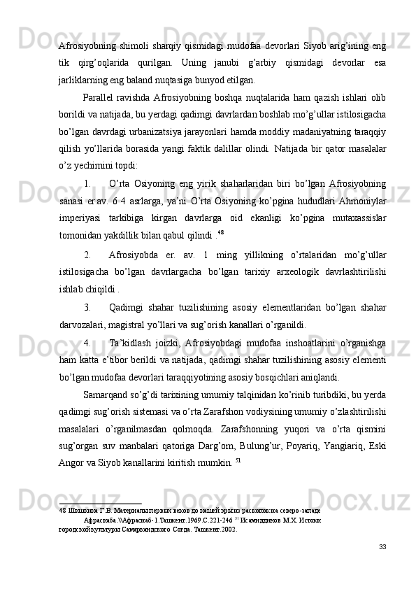 Afrosiyobning   shimoli   sharqiy   qismidagi   mudofaa   devorlari   Siyob   arig’ining   eng
tik   qirg’oqlarida   qurilgan.   Uning   janubi   g’arbiy   qismidagi   devorlar   esa
jarliklarning eng baland nuqtasiga bunyod etilgan.      
Parallel   ravishda   Afrosiyobning   boshqa   nuqtalarida   ham   qazish   ishlari   olib
borildi va natijada, bu yerdagi qadimgi davrlardan boshlab mo’g’ullar istilosigacha
bo’lgan davrdagi urbanizatsiya jarayonlari hamda moddiy madaniyatning taraqqiy
qilish   yo’llarida  borasida   yangi   faktik   dalillar   olindi.   Natijada   bir   qator   masalalar
o’z yechimini topdi: 
1. O’rta   Osiyoning   eng   yirik   shaharlaridan   biri   bo’lgan   Afrosiyobning
sanasi   er.av.   6   4   asrlarga,   ya’ni   O’rta   Osiyoning   ko’pgina   hududlari   Ahmoniylar
imperiyasi   tarkibiga   kirgan   davrlarga   oid   ekanligi   ko’pgina   mutaxassislar
tomonidan yakdillik bilan qabul qilindi . 48
 
2. Afrosiyobda   er.   av.   1   ming   yillikning   o’rtalaridan   mo’g’ullar
istilosigacha   bo’lgan   davrlargacha   bo’lgan   tarixiy   arxeologik   davrlashtirilishi
ishlab chiqildi . 
3. Qadimgi   shahar   tuzilishining   asosiy   elementlaridan   bo’lgan   shahar
darvozalari, magistral yo’llari va sug’orish kanallari o’rganildi. 
4. Ta’kidlash   joizki,   Afrosiyobdagi   mudofaa   inshoatlarini   o’rganishga
ham katta e’tibor berildi va natijada, qadimgi shahar tuzilishining asosiy elementi
bo’lgan mudofaa devorlari taraqqiyotining asosiy bosqichlari aniqlandi. 
Samarqand so’g’di tarixining umumiy talqinidan ko’rinib turibdiki, bu yerda
qadimgi sug’orish sistemasi va o’rta Zarafshon vodiysining umumiy o’zlashtirilishi
masalalari   o’rganilmasdan   qolmoqda.   Zarafshonning   yuqori   va   o’rta   qismini
sug’organ   suv   manbalari   qatoriga   Darg’om,   Bulung’ur,   Poyariq,   Yangiariq,   Eski
Angor va Siyob kanallarini kiritish mumkin.  51
 
48  Шишкина Г.В. Материалы первых веков до нашей эры из раскопок на северо-западе 
Афрасиаба.\\Афрасиаб-1.Ташкент.1969.С.221-246  51
 Исамиддинов М.Х. Истоки 
городской культуры Самаркандского Согда. Ташкент.2002.  
 
33