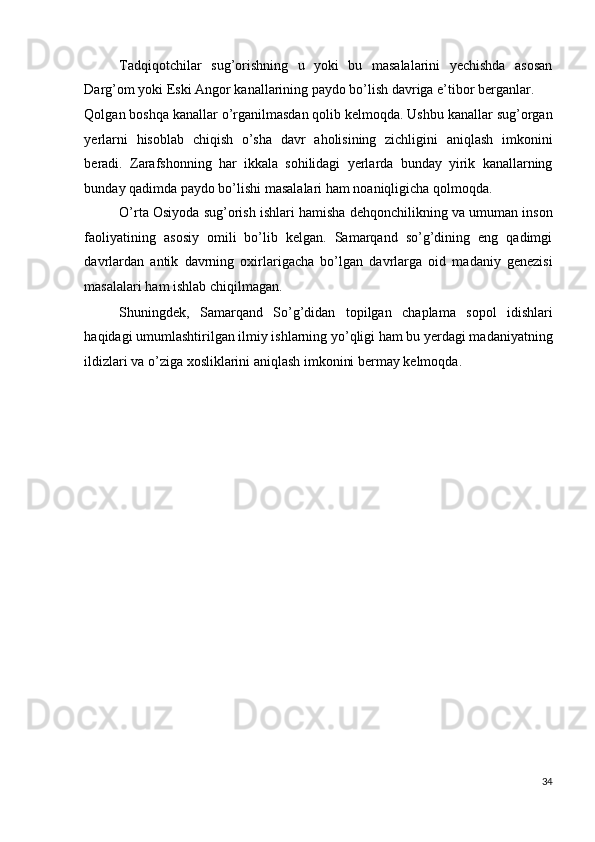 Tadqiqotchilar   sug’orishning   u   yoki   bu   masalalarini   yechishda   asosan
Darg’om yoki Eski Angor kanallarining paydo bo’lish davriga e’tibor berganlar. 
Qolgan boshqa kanallar o’rganilmasdan qolib kelmoqda. Ushbu kanallar sug’organ
yerlarni   hisoblab   chiqish   o’sha   davr   aholisining   zichligini   aniqlash   imkonini
beradi.   Zarafshonning   har   ikkala   sohilidagi   yerlarda   bunday   yirik   kanallarning
bunday qadimda paydo bo’lishi masalalari ham noaniqligicha qolmoqda. 
O’rta Osiyoda sug’orish ishlari hamisha dehqonchilikning va umuman inson
faoliyatining   asosiy   omili   bo’lib   kelgan.   Samarqand   so’g’dining   eng   qadimgi
davrlardan   antik   davrning   oxirlarigacha   bo’lgan   davrlarga   oid   madaniy   genezisi
masalalari ham ishlab chiqilmagan. 
Shuningdek,   Samarqand   So’g’didan   topilgan   chaplama   sopol   idishlari
haqidagi umumlashtirilgan ilmiy ishlarning yo’qligi ham bu yerdagi madaniyatning
ildizlari va o’ziga xosliklarini aniqlash imkonini bermay kelmoqda. 
 
 
 
 
 
 
 
 
 
 
 
 
34
  