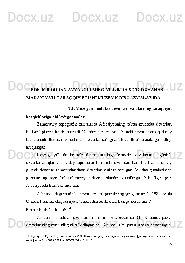  
 
 
 
 
 
 
II BOB. MILODDAN AVVALGI I MING YILLIKDA SO’G’D SHAHAR 
MADANIYATI TARAQQIY ETISHI MUZEY KO’RGAZMALARIDA 
2.1.   Muzeyda mudofaa devorlari va ularning taraqqiyot 
bosqichlariga oid ko’rgazmalar. 
Zamonaviy   topografik   xaritalarda   Afrosiyobning   to’rtta   mudofaa   devorlari
bo’lganligi aniq ko’rinib turadi. Ulardan birinchi va to’rtinchi devorlar eng qadimiy
hisoblanadi. Ikkinchi va uchinchi devorlar so’ngi antik va ilk o’rta asrlarga oidligi
aniqlangan . 
Keyingi   yillarda   birinchi   devor   tarkibiga   kiruvchi   guvalasimon   g’ishtli
devorlar   aniqlandi.   Bunday   topilmalar   to’rtinchi   devordan   ham   topilgan.   Bunday
g’ishtli devorlar ahmoniylar davri devorlari ostidan topilgan. Bunday guvalasimon
g’ishlarning keyinchalik ahmoniylar davrida standart g’ishtlarga o’sib o’tganligini
Afrosiyobda kuzatish mumkin. 
Afrosiyobdagi mudofaa devorlarini o’rganishning yangi bosqichi 1989- yilda
O’zbek Fransuz ekspedisiyasi tomonidan boshlandi. Bunga akademik P. 
Bernar boshchilik qildi . 49
 
Afrosiyob mudofaa devorlarining shimoliy chekkasida S.K. Kabanov paxsa
devorlarining mavjudligini ta’kidlagan edi. Ammo, u bu paxsa asosiy devor tagini
49  Бернар П., Грене Ф.,Исамиддинов М.Х. Основные результаты работы узбекско-французской экспедиции 
на Афрасиабе в 1990-1991 гг.\\ОНУ.№3-4.С.34-42 
35
  