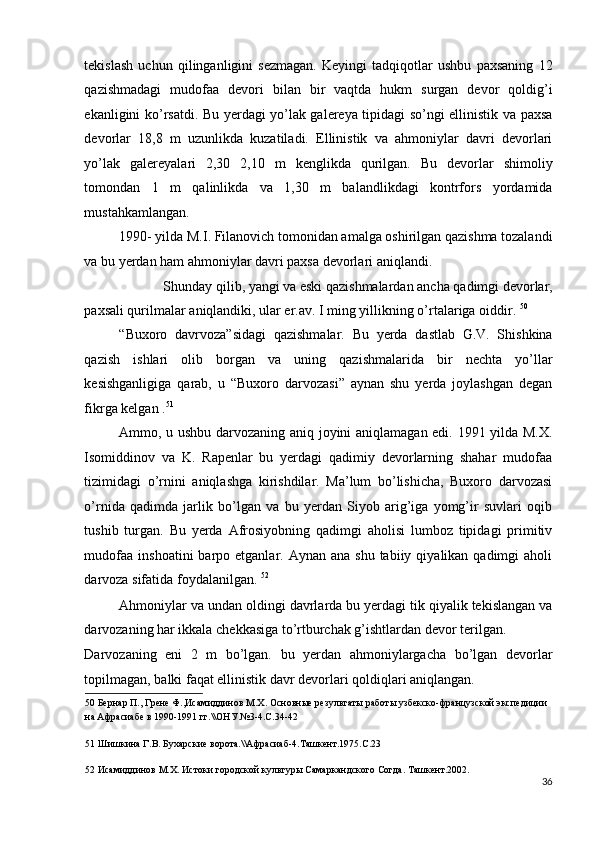 tekislash   uchun   qilinganligini   sezmagan.   Keyingi   tadqiqotlar   ushbu   paxsaning   12
qazishmadagi   mudofaa   devori   bilan   bir   vaqtda   hukm   surgan   devor   qoldig’i
ekanligini ko’rsatdi. Bu yerdagi yo’lak galereya tipidagi so’ngi ellinistik va paxsa
devorlar   18,8   m   uzunlikda   kuzatiladi.   Ellinistik   va   ahmoniylar   davri   devorlari
yo’lak   galereyalari   2,30   2,10   m   kenglikda   qurilgan.   Bu   devorlar   shimoliy
tomondan   1   m   qalinlikda   va   1,30   m   balandlikdagi   kontrfors   yordamida
mustahkamlangan. 
1990- yilda M.I. Filanovich tomonidan amalga oshirilgan qazishma tozalandi
va bu yerdan ham ahmoniylar davri paxsa devorlari aniqlandi. 
Shunday qilib, yangi va eski qazishmalardan ancha qadimgi devorlar, 
paxsali qurilmalar aniqlandiki, ular er.av. I ming yillikning o’rtalariga oiddir.  50
 
“Buxoro   davrvoza”sidagi   qazishmalar.   Bu   yerda   dastlab   G.V.   Shishkina
qazish   ishlari   olib   borgan   va   uning   qazishmalarida   bir   nechta   yo’llar
kesishganligiga   qarab,   u   “Buxoro   darvozasi”   aynan   shu   yerda   joylashgan   degan
fikrga kelgan . 51
 
Ammo, u ushbu darvozaning aniq joyini aniqlamagan edi. 1991 yilda M.X.
Isomiddinov   va   K.   Rapenlar   bu   yerdagi   qadimiy   devorlarning   shahar   mudofaa
tizimidagi   o’rnini   aniqlashga   kirishdilar.   Ma’lum   bo’lishicha,   Buxoro   darvozasi
o’rnida   qadimda   jarlik   bo’lgan   va   bu   yerdan   Siyob   arig’iga   yomg’ir   suvlari   oqib
tushib   turgan.   Bu   yerda   Afrosiyobning   qadimgi   aholisi   lumboz   tipidagi   primitiv
mudofaa  inshoatini   barpo etganlar.  Aynan ana  shu  tabiiy  qiyalikan qadimgi   aholi
darvoza sifatida foydalanilgan.  52
 
Ahmoniylar va undan oldingi davrlarda bu yerdagi tik qiyalik tekislangan va
darvozaning har ikkala chekkasiga to’rtburchak g’ishtlardan devor terilgan. 
Darvozaning   eni   2   m   bo’lgan.   bu   yerdan   ahmoniylargacha   bo’lgan   devorlar
topilmagan, balki faqat ellinistik davr devorlari qoldiqlari aniqlangan. 
50  Бернар П., Грене Ф.,Исамиддинов М.Х. Основные результаты работы узбекско-французской экспедиции 
на Афрасиабе в 1990-1991 гг.\\ОНУ.№3-4.С.34-42 
 
51  Шишкина Г.В. Бухарские ворота.\\Афрасиаб-4.Ташкент.1975.С.23 
 
52  Исамиддинов М.Х. Истоки городской культуры Самаркандского Согда. Ташкент.2002.  
36