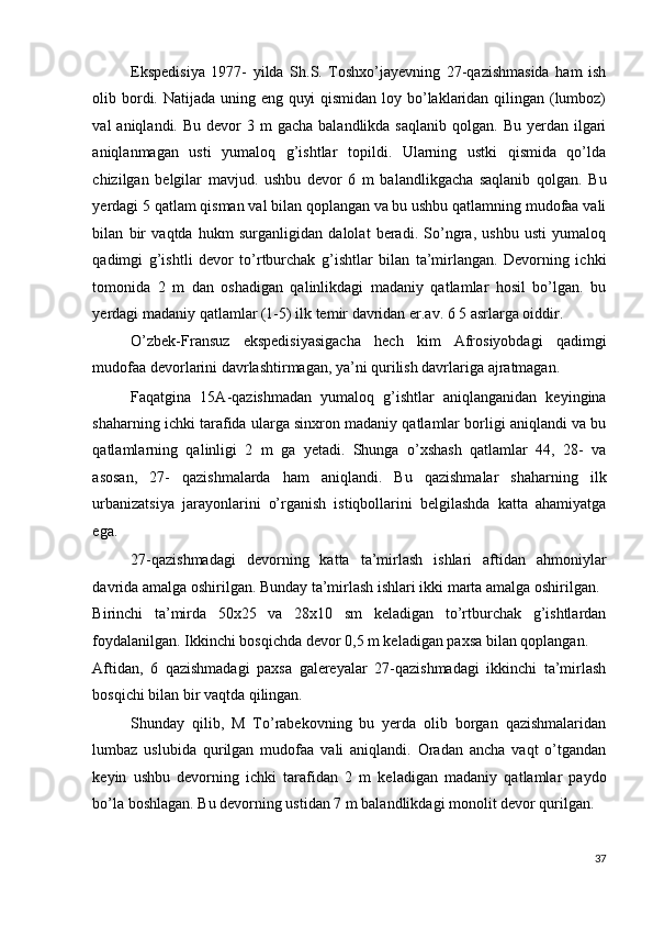 Ekspedisiya   1977-   yilda   Sh.S.   Toshxo’jayevning   27-qazishmasida   ham   ish
olib bordi. Natijada uning eng quyi  qismidan loy bo’laklaridan qilingan (lumboz)
val  aniqlandi.  Bu  devor  3  m  gacha  balandlikda  saqlanib  qolgan.  Bu yerdan  ilgari
aniqlanmagan   usti   yumaloq   g’ishtlar   topildi.   Ularning   ustki   qismida   qo’lda
chizilgan   belgilar   mavjud.   ushbu   devor   6   m   balandlikgacha   saqlanib   qolgan.   Bu
yerdagi 5 qatlam qisman val bilan qoplangan va bu ushbu qatlamning mudofaa vali
bilan   bir   vaqtda   hukm   surganligidan   dalolat   beradi.   So’ngra,   ushbu   usti   yumaloq
qadimgi   g’ishtli   devor   to’rtburchak   g’ishtlar   bilan   ta’mirlangan.   Devorning   ichki
tomonida   2   m   dan   oshadigan   qalinlikdagi   madaniy   qatlamlar   hosil   bo’lgan.   bu
yerdagi madaniy qatlamlar (1-5) ilk temir davridan er.av. 6 5 asrlarga oiddir. 
O’zbek-Fransuz   ekspedisiyasigacha   hech   kim   Afrosiyobdagi   qadimgi
mudofaa devorlarini davrlashtirmagan, ya’ni qurilish davrlariga ajratmagan.  
Faqatgina   15A-qazishmadan   yumaloq   g’ishtlar   aniqlanganidan   keyingina
shaharning ichki tarafida ularga sinxron madaniy qatlamlar borligi aniqlandi va bu
qatlamlarning   qalinligi   2   m   ga   yetadi.   Shunga   o’xshash   qatlamlar   44,   28-   va
asosan,   27-   qazishmalarda   ham   aniqlandi.   Bu   qazishmalar   shaharning   ilk
urbanizatsiya   jarayonlarini   o’rganish   istiqbollarini   belgilashda   katta   ahamiyatga
ega. 
27-qazishmadagi   devorning   katta   ta’mirlash   ishlari   aftidan   ahmoniylar
davrida amalga oshirilgan. Bunday ta’mirlash ishlari ikki marta amalga oshirilgan. 
Birinchi   ta’mirda   50x25   va   28x10   sm   keladigan   to’rtburchak   g’ishtlardan
foydalanilgan. Ikkinchi bosqichda devor 0,5 m keladigan paxsa bilan qoplangan. 
Aftidan,   6   qazishmadagi   paxsa   galereyalar   27-qazishmadagi   ikkinchi   ta’mirlash
bosqichi bilan bir vaqtda qilingan. 
Shunday   qilib,   M   To’rabekovning   bu   yerda   olib   borgan   qazishmalaridan
lumbaz   uslubida   qurilgan   mudofaa   vali   aniqlandi.   Oradan   ancha   vaqt   o’tgandan
keyin   ushbu   devorning   ichki   tarafidan   2   m   keladigan   madaniy   qatlamlar   paydo
bo’la boshlagan. Bu devorning ustidan 7 m balandlikdagi monolit devor qurilgan. 
37
  