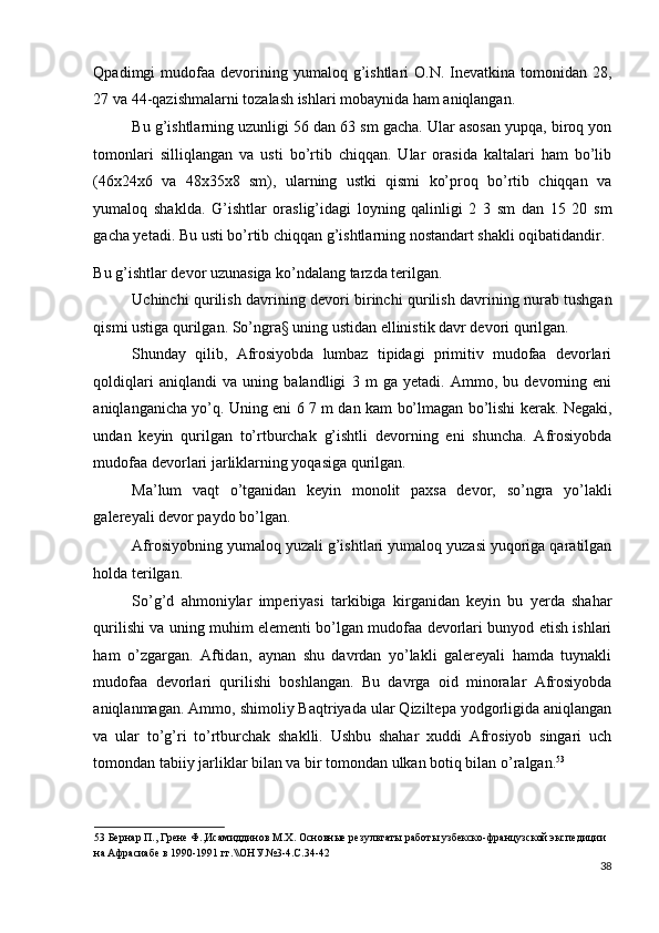 Qpadimgi  mudofaa  devorining  yumaloq g’ishtlari  O.N.  Inevatkina  tomonidan  28,
27 va 44-qazishmalarni tozalash ishlari mobaynida ham aniqlangan. 
Bu g’ishtlarning uzunligi 56 dan 63 sm gacha. Ular asosan yupqa, biroq yon
tomonlari   silliqlangan   va   usti   bo’rtib   chiqqan.   Ular   orasida   kaltalari   ham   bo’lib
(46x24x6   va   48x35x8   sm),   ularning   ustki   qismi   ko’proq   bo’rtib   chiqqan   va
yumaloq   shaklda.   G’ishtlar   oraslig’idagi   loyning   qalinligi   2   3   sm   dan   15   20   sm
gacha yetadi. Bu usti bo’rtib chiqqan g’ishtlarning nostandart shakli oqibatidandir. 
Bu g’ishtlar devor uzunasiga ko’ndalang tarzda terilgan. 
Uchinchi qurilish davrining devori birinchi qurilish davrining nurab tushgan
qismi ustiga qurilgan. So’ngra§ uning ustidan ellinistik davr devori qurilgan. 
Shunday   qilib,   Afrosiyobda   lumbaz   tipidagi   primitiv   mudofaa   devorlari
qoldiqlari   aniqlandi   va   uning   balandligi   3   m   ga   yetadi.   Ammo,   bu   devorning   eni
aniqlanganicha yo’q. Uning eni 6 7 m dan kam bo’lmagan bo’lishi kerak. Negaki,
undan   keyin   qurilgan   to’rtburchak   g’ishtli   devorning   eni   shuncha.   Afrosiyobda
mudofaa devorlari jarliklarning yoqasiga qurilgan. 
Ma’lum   vaqt   o’tganidan   keyin   monolit   paxsa   devor,   so’ngra   yo’lakli
galereyali devor paydo bo’lgan. 
Afrosiyobning yumaloq yuzali g’ishtlari yumaloq yuzasi yuqoriga qaratilgan
holda terilgan. 
So’g’d   ahmoniylar   imperiyasi   tarkibiga   kirganidan   keyin   bu   yerda   shahar
qurilishi va uning muhim elementi bo’lgan mudofaa devorlari bunyod etish ishlari
ham   o’zgargan.   Aftidan,   aynan   shu   davrdan   yo’lakli   galereyali   hamda   tuynakli
mudofaa   devorlari   qurilishi   boshlangan.   Bu   davrga   oid   minoralar   Afrosiyobda
aniqlanmagan. Ammo, shimoliy Baqtriyada ular Qiziltepa yodgorligida aniqlangan
va   ular   to’g’ri   to’rtburchak   shaklli.   Ushbu   shahar   xuddi   Afrosiyob   singari   uch
tomondan tabiiy jarliklar bilan va bir tomondan ulkan botiq bilan o’ralgan. 53
         
53  Бернар П., Грене Ф.,Исамиддинов М.Х. Основные результаты работы узбекско-французской экспедиции 
на Афрасиабе в 1990-1991 гг.\\ОНУ.№3-4.С.34-42 
38
  