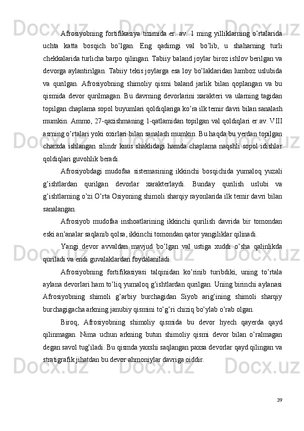 Afrosiyobning   fortifikasiya   tizimida   er.   av.   1   ming   yilliklarning   o’rtalarida
uchta   katta   bosqich   bo’lgan.   Eng   qadimgi   val   bo’lib,   u   shaharning   turli
chekkalarida turlicha barpo qilingan. Tabiiy baland joylar biroz ishlov berilgan va
devorga aylantirilgan. Tabiiy tekis joylarga esa loy bo’laklaridan lumboz uslubida
va   qurilgan.   Afrosiyobning   shimoliy   qismi   baland   jarlik   bilan   qoplangan   va   bu
qismida   devor   qurilmagan.   Bu   davrning   devorlarini   xarakteri   va   ularning   tagidan
topilgan chaplama sopol buyumlari qoldiqlariga ko’ra ilk temir davri bilan sanalash
mumkin. Ammo, 27-qazishmaning 1-qatlamidan topilgan val qoldiqlari er.av. VIII
asrning o’rtalari yoki oxirlari bilan sanalash mumkin. Bu haqda bu yerdan topilgan
charxda   ishlangan   silindr   knus   shaklidagi   hamda   chaplama   naqshli   sopol   idishlar
qoldiqlari guvohlik beradi. 
Afrosiyobdagi   mudofaa   sistemasining   ikkinchi   bosqichida   yumaloq   yuzali
g’ishtlardan   qurilgan   devorlar   xarakterlaydi.   Bunday   qurilish   uslubi   va
g’ishtlarning o’zi O’rta Osiyoning shimoli sharqiy rayonlarida ilk temir davri bilan
sanalangan. 
Afrosiyob   mudofaa   inshoatlarining   ikkinchi   qurilish   davrida   bir   tomondan
eski an’analar saqlanib qolsa, ikkinchi tomondan qator yangiliklar qilinadi. 
Yangi   devor   avvaldan   mavjud   bo’lgan   val   ustiga   xuddi   o’sha   qalinlikda
quriladi va endi guvalaklardan foydalaniladi. 
Afrosiyobning   fortifikasiyasi   talqinidan   ko’rinib   turibdiki,   uning   to’rtala
aylana devorlari ham to’liq yumaloq g’ishtlardan qurilgan. Uning birinchi aylanasi
Afrosiyobning   shimoli   g’arbiy   burchagidan   Siyob   arig’ining   shimoli   sharqiy
burchagigacha arkning janubiy qismini to’g’ri chiziq bo’ylab o’rab olgan. 
Biroq,   Afrosiyobning   shimoliy   qismida   bu   devor   hyech   qayerda   qayd
qilinmagan.   Nima   uchun   arkning   butun   shimoliy   qismi   devor   bilan   o’ralmagan
degan savol tug’iladi. Bu qismda yaxshi saqlangan paxsa devorlar qayd qilingan va
stratigrafik jihatdan bu devor ahmoniylar davriga oiddir. 
 
 
39