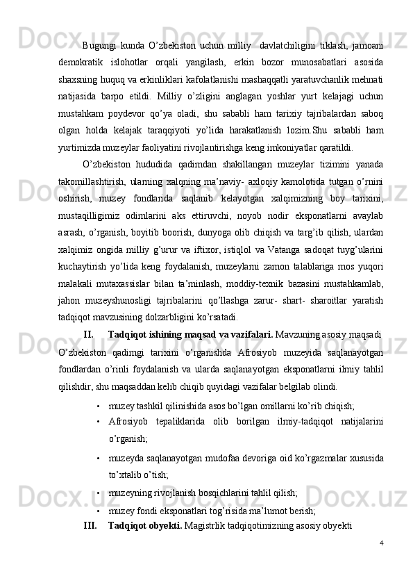 Bugungi   kunda   O’zbekiston   uchun   milliy     davlatchiligini   tiklash,   jamoani
demokratik   islohotlar   orqali   yangilash,   erkin   bozor   munosabatlari   asosida
shaxsning huquq va erkinliklari kafolatlanishi mashaqqatli yaratuvchanlik mehnati
natijasida   barpo   etildi.   Milliy   o’zligini   anglagan   yoshlar   yurt   kelajagi   uchun
mustahkam   poydevor   qo’ya   oladi,   shu   sababli   ham   tarixiy   tajribalardan   saboq
olgan   holda   kelajak   taraqqiyoti   yo’lida   harakatlanish   lozim.Shu   sababli   ham
yurtimizda muzeylar faoliyatini rivojlantirishga keng imkoniyatlar qaratildi.  
O’zbekiston   hududida   qadimdan   shakillangan   muzeylar   tizimini   yanada
takomillashtirish,   ularning   xalqning   ma’naviy-   axloqiy   kamolotida   tutgan   o’rnini
oshirish,   muzey   fondlarida   saqlanib   kelayotgan   xalqimizning   boy   tarixini,
mustaqilligimiz   odimlarini   aks   ettiruvchi,   noyob   nodir   eksponatlarni   avaylab
asrash,   o’rganish,   boyitib   boorish,   dunyoga   olib   chiqish   va   targ’ib   qilish,   ulardan
xalqimiz   ongida   milliy   g’urur   va   iftixor,   istiqlol   va   Vatanga   sadoqat   tuyg’ularini
kuchaytirish   yo’lida   keng   foydalanish,   muzeylarni   zamon   talablariga   mos   yuqori
malakali   mutaxassislar   bilan   ta’minlash,   moddiy-texnik   bazasini   mustahkamlab,
jahon   muzeyshunosligi   tajribalarini   qo’llashga   zarur-   shart-   sharoitlar   yaratish
tadqiqot mavzusining dolzarbligini ko’rsatadi. 
II. Tadqiqot ishining maqsad va vazifalari.  Mavzuning asosiy maqsadi 
O’zbekiston   qadimgi   tarixini   o’rganishda   Afrosiyob   muzeyida   saqlanayotgan
fondlardan   o’rinli   foydalanish   va   ularda   saqlanayotgan   eksponatlarni   ilmiy   tahlil
qilishdir, shu maqsaddan kelib chiqib quyidagi vazifalar belgilab olindi. 
• muzey tashkil qilinishida asos bo’lgan omillarni ko’rib chiqish; 
• Afrosiyob   tepaliklarida   olib   borilgan   ilmiy-tadqiqot   natijalarini
o’rganish; 
• muzeyda saqlanayotgan mudofaa devoriga oid ko’rgazmalar xususida
to’xtalib o’tish; 
• muzeyning rivojlanish bosqichlarini tahlil qilish; 
• muzey fondi eksponatlari tog’risida ma’lumot berish; 
III. Tadqiqot obyekti.  Magistrlik tadqiqotimizning asosiy obyekti 
4
  