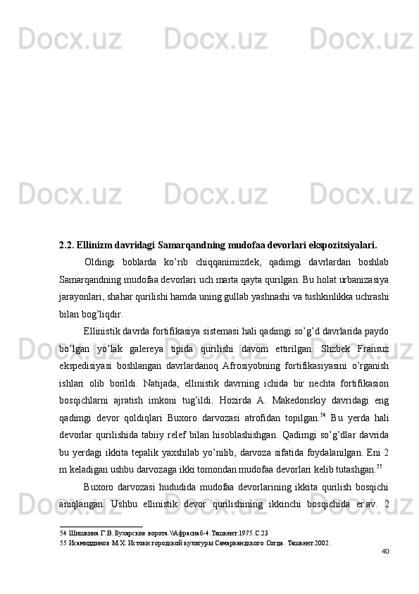 2.2.   Ellinizm davridagi Samarqandning mudofaa devorlari ekspozitsiyalari. 
  Oldingi   boblarda   ko’rib   chiqqanimizdek,   qadimgi   davrlardan   boshlab
Samarqandning mudofaa devorlari uch marta qayta qurilgan. Bu holat urbanizasiya
jarayonlari, shahar qurilishi hamda uning gullab yashnashi va tushkinlikka uchrashi
bilan bog’liqdir. 
Ellinistik davrda fortifikasiya sistemasi hali qadimgi so’g’d davrlarida paydo
bo’lgan   yo’lak   galereya   tipida   qurilishi   davom   ettirilgan.   Shzbek   Fransuz
ekspedisiyasi   boshlangan   davrlardanoq   Afrosiyobning   fortifikasiyasini   o’rganish
ishlari   olib   borildi.   Natijada,   ellinistik   davrning   ichida   bir   nechta   fortifikasion
bosqichlarni   ajratish   imkoni   tug’ildi.   Hozirda   A.   Makedonskiy   davridagi   eng
qadimgi   devor   qoldiqlari   Buxoro   darvozasi   atrofidan   topilgan. 54
  Bu   yerda   hali
devorlar   qurilishida   tabiiy   relef   bilan   hisoblashishgan.   Qadimgi   so’g’dlar   davrida
bu yerdagi  ikkita tepalik yaxshilab yo’nilib, darvoza sifatida foydalanilgan. Eni 2
m keladigan ushbu darvozaga ikki tomondan mudofaa devorlari kelib tutashgan. 55
 
Buxoro   darvozasi   hududida   mudofaa   devorlarining   ikkita   qurilish   bosqichi
aniqlangan.   Ushbu   ellinistik   devor   qurilishining   ikkinchi   bosqichida   er.av.   2
54  Шишкина Г.В. Бухарские ворота.\\Афрасиаб-4.Ташкент.1975.С.23 
55  Исамиддинов М.Х. Истоки городской культуры Самаркандского Согда. Ташкент.2002.  
40