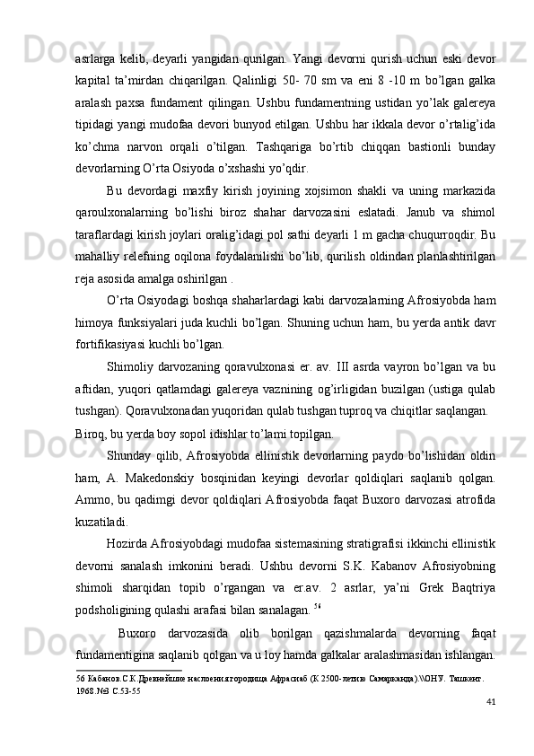 asrlarga   kelib,   deyarli   yangidan   qurilgan.   Yangi   devorni   qurish   uchun   eski   devor
kapital   ta’mirdan   chiqarilgan.   Qalinligi   50-   70   sm   va   eni   8   -10   m   bo’lgan   galka
aralash   paxsa   fundament   qilingan.   Ushbu   fundamentning   ustidan   yo’lak   galereya
tipidagi yangi mudofaa devori bunyod etilgan. Ushbu har ikkala devor o’rtalig’ida
ko’chma   narvon   orqali   o’tilgan.   Tashqariga   bo’rtib   chiqqan   bastionli   bunday
devorlarning O’rta Osiyoda o’xshashi yo’qdir. 
Bu   devordagi   maxfiy   kirish   joyining   xojsimon   shakli   va   uning   markazida
qaroulxonalarning   bo’lishi   biroz   shahar   darvozasini   eslatadi.   Janub   va   shimol
taraflardagi kirish joylari oralig’idagi pol sathi deyarli 1 m gacha chuqurroqdir. Bu
mahalliy relefning oqilona foydalanilishi  bo’lib, qurilish oldindan planlashtirilgan
reja asosida amalga oshirilgan . 
O’rta Osiyodagi boshqa shaharlardagi kabi darvozalarning Afrosiyobda ham
himoya funksiyalari juda kuchli bo’lgan. Shuning uchun ham, bu yerda antik davr
fortifikasiyasi kuchli bo’lgan. 
Shimoliy  darvozaning  qoravulxonasi   er.  av.  III  asrda   vayron  bo’lgan  va  bu
aftidan,   yuqori   qatlamdagi   galereya   vaznining   og’irligidan   buzilgan   (ustiga   qulab
tushgan). Qoravulxonadan yuqoridan qulab tushgan tuproq va chiqitlar saqlangan. 
Biroq, bu yerda boy sopol idishlar to’lami topilgan. 
Shunday   qilib,   Afrosiyobda   ellinistik   devorlarning   paydo   bo’lishidan   oldin
ham,   A.   Makedonskiy   bosqinidan   keyingi   devorlar   qoldiqlari   saqlanib   qolgan.
Ammo, bu qadimgi devor qoldiqlari Afrosiyobda faqat Buxoro darvozasi  atrofida
kuzatiladi. 
Hozirda Afrosiyobdagi mudofaa sistemasining stratigrafisi ikkinchi ellinistik
devorni   sanalash   imkonini   beradi.   Ushbu   devorni   S.K.   Kabanov   Afrosiyobning
shimoli   sharqidan   topib   o’rgangan   va   er.av.   2   asrlar,   ya’ni   Grek   Baqtriya
podsholigining qulashi arafasi bilan sanalagan.  56
 
  Buxoro   darvozasida   olib   borilgan   qazishmalarda   devorning   faqat
fundamentigina saqlanib qolgan va u loy hamda galkalar aralashmasidan ishlangan.
56  Кабанов.С.К.Древнейшие наслоения городища Афрасиаб (К 2500-летию Самарканда).\\ОНУ. Ташкент. 
1968.№3 С.53-55 
41