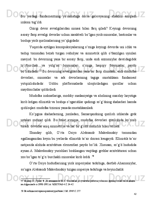 Bu   yerdagi   fundamentning   yo’nalishiga   ko’ra   galereyaning   shaklini   aniqlash
imkoni tug’ildi. 
Oxirgi   devor   avvalgilaridan   nimasi   bilan   farq   qiladi?   Keyingi   devorning
asosiy farqi avvalgi devorlar uchun xarakterli bo’lgan yirik minoralar, bastionlar va
boshqa yirik qurilmalarining yo’qligidadir. 
Yuqorida aytilgan konsipuksiyalarning o’rniga keyingi devorda uni ichki va
tashqi   tomondan   bezab   turgan   reshulyar   va   simmetrik   qilib   o’tkazilgan   uyinlari
mavjud.   bu   devorning   yana   bir   asosiy   farqi,   unda   endi   axmoniylar   davridagidek
to’rtburchak   va   yolg’on   boynisalari   o’rniga   haqiqiy   boynisalar   paydo
bo’lishidadir. 57
 Bu devorning avvalgilaridan yana bir farqi shundaki, endi mudofaa
devorlari,   minoralar   va   ark   devorlarining   tagiga   mustahkam   fundament
yotqizilishidadir.   Ushbu   platformalarda   uloqtiriladigan   qurollar   uchun
maydonchalar qoldiriladi. 
Mudofaa inshoatlariga, moddiy madaniyatga  va aholining maishiy hayotiga
kirib kelgan ellinistik va boshqa o’zgarishlar qadimgi so’g’dning shaharlari hamda
qishloqlari mudofaa tizimini yanada mustahkamladi. 
Ko’pgina   shaharlarning,   jumladan,   Samarqandning   qurilish   ishlarida   grek
ustalari   mehnat   qildi.   Bu   holat   ayniqsa,   mudofaa   devorlari   qurilishida   ko’rinib
turadi: devorlar aniq simmetriya va har bir g’isht mohirlik bilan teriladi.  
Shunday   qilib,   O’rta   Osiyo   Aleksandr   Makedonskiy   tomonidan
egallanganidan keyin bu yerlarda ellinistik ta’sir doirasi kengaydi. Ellinistik ta’sir
natijasida alohida  arxitektura elementlari  paydo bo’ldi. Xususan,  so’g’d hududida
aynan A. Makedonskiy yurishlari boshlangan vaqtdagi greklar arxitekturasi uchun
xos bo’lgan to’g’ri burchakli minoralar kirib keldi . 58
 
O’rta Osiyo hududlarining yirik imperiyalar tarkibiga, dastlab Ah а moniylar,
so’ngra Aleksandr Makedonskiy tuzgan imperiya tarkibiga va keyinchalik 
57  Бернар П., Грене Ф.,Исамиддинов М.Х. Основные результаты работы узбекско-французской экспедиции 
на Афрасиабе в 1990-1991 гг.\\ОНУ.№3-4.С.34-42 
 
58  Всеобщая история архитектуры\\том.2.М.:1949.С.277 
42
  