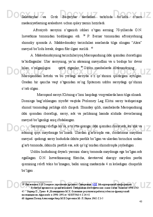 Salavkiylar   va   Grek   Baqtriylar   davlatlari   tarkibida   bo’lishi   o’zaro
madaniyatlarning aralashuvi uchun qulay zamin hozirladi. 
  Afrosiyob   saroyini   o’rganish   ishlari   o’tgan   asrning   70-yillarida   O.N.
Inevatkina   tomonidan   boshlangan   edi.   59
  P.   Bernar   tomonidan   afrosiyobning
shimoliy   qismida   A.   Makkedonskiy   tarixchilari   asarlarida   tilga   olingan   “Akra”
mavjud bo’lishi kerak, degan fikr ilgari surildi .  63
 
A. Makedonskiyning tarixchilariyoq Maroqandning ikki qismdan iboratligini
ta’kidlaganlar.   Ular   saroyning,   ya’ni   akraning   mavjudlini   va   u   boshqa   bir   devor
bilan  o’ralganligini  qayd  etganlar.  60
 Ushbu  manbalarda  Aleksandrning 
Maroqanddan   ketishi   va   bu   yerdagi   saroyda   o’z   qo’shinini   qoldirgani   aytilgan.
Oradan   bir   qancha   vaqt   o’tganidan   so’ng   Spitamen   ushbu   saroydagi   qo’shinni
o’rab olgan . 
Maroqand saroyi Klitning o’limi haqidagi voqyealarda ham tilga olinadi. 
Dionisga   bag’ishlangan   ziyofat   vaqtida   Ptolomey   Lag   Klitni   saroy   tashqarisiga
shimol tomondagi jarlikga olib chiqadi. Shunday qilib, manbalarda Maroqandning
ikki   qismdan   iboratligi,   saroy,   ark   va   jarlikning   hamda   alohida   devorlarning
mavjud bo’lganligi aniq ifodalangan.  
Saroyning relefiga ko’ra, u to’rtta qismga: ikki qismdan iborat ark, ko’shk va
arkning   quyi   maydoniga   bo’linadi.   Ulardan   g’arbroqda   esa,   ibodatxona   maydoni
mavjud. qadimgi saroy hududida ikkita pastlik bo’lgan va ulardan birinchisi undan
g’arb tomonda, ikkinchi pastlik esa, ark qo’rg’onidan shimolroqda joylashgan . 
Ushbu hududning deyarli yarmini sharq tomonda maydonga ega bo’lgan ark
egallagan.   O.N.   Inevatkinaning   fikricha,   davstavval   sharqiy   maydon   pastki
qismining relefi  tekis  bo’lmagan,  balki  uning markazida  4 m keladigan  chuqurlik
bo’lgan . 
59  Иневаткина О.Н.Северное укрепление древнего Самарканда  \\    ТД      .Международной конференции: 
Культура древнего и средневековьего Самарканда и исторические связи Согда.Ташкент.1990.С43-
45  63
 Бернар П., Грене Ф.,Исамиддинов М.Х. Основные результаты работы узбекско-французской 
экспедиции на Афрасиабе в 1990-1991 гг.\\ОНУ.№3-4.С.34-42 
60  Арриан.Поход Александра\\пер.М.Е.Сергеенко.М.-Л.:Наука.1962.С.3-5 
43
  