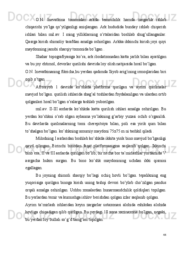 O.N.   Inevatkina   tomonidan   arkda   temirchilik   hamda   zargarlik   ishlab
chiqarishi   yo’lga   qo’yilganligi   aniqlangan.   Ark  hududida   bunday   ishlab   chiqarish
ishlari   bilan   mil.av.   I   ming   yilliklarning   o’rtalaridan   boshlab   shug’ullanganlar.
Qasrga kirish shimoliy tarafdan amalga oshirilgan. Arkka ikkinchi kirish joyi quyi
maydonning janubi sharqiy tomonida bo’lgan . 
Shahar topografiyasiga ko’ra, ark ibodatxonadan katta jarlik bilan ajratilgan
va bu joy ehtimol, devorlar qurilishi davrida loy olish natijasida hosil bo’lgan. 
O.N. Inevatkinaning fikricha,bu yerdan qadimda Siyob arig’ining irmoqlaridan biri
oqib o’tgan . 
Afrosiyob   1   davrida   ko’shkda   platforma   qurilgan   va   ayrim   qurilmalar
mavjud bo’lgan. qurilish ishlarida shag’al toshlardan foydalanilgan va ulardan ortib
qolganlari hosil bo’lgan o’ralarga tashlab yuborilgan. 
mil.av.   II-III   asrlarda   ko’shkda   katta   qurilish   ishlari   amalga   oshirilgan.   Bu
yerdan   ko’shkni   o’rab   olgan   aylanma   yo’lakning   g’arbiy   yuzasi   ochib   o’rganildi.
Bu   davrlarda   qurilmalarning   tomi   cherepitsiya   bilan,   poli   esa   yirik   qum   bilan
to’shalgan bo’lgan. ko’shkning umumiy maydoni 75x75 m ni tashkil qiladi . 
Milodning I asrlaridan boshlab ko’shkda ikkita yirik bino mavjud bo’lganligi
qayd   qilingan.   Birinchi   binodan   faqat   platformasigina   saqlanib   qolgan.   Ikkinchi
bino esa, II va III asrlarda qurilgan bo’lib, bir necha bor ta’mirlashlar yordamida V
asrgacha   hukm   surgan.   Bu   bino   ko’shk   maydonining   uchdan   ikki   qismini
egallagan. 
Bu   joyning   shimoli   sharqiy   bo’lagi   ochiq   hovli   bo’lgan.   tepalikning   eng
yuqorisiga   qurilgan   binoga   kirish   uning   tashqi   devori   bo’ylab   cho’zilgan   pandus
orqali   amalga   oshirilgan.   Ushbu   xonalardan   hunarmandchilik   qoldiqlari   topilgan.
Bu yerlardan temir va kumushga ishlov berishdan qolgan izlar saqlanib qolgan. 
Ayrim   ta’mirlash   ishlaridan   keyin   zargarlar   ustaxonasi   alohida   eshikdan   alohida
hovliga chiqadigan qilib qurilgan. Bu yerdagi 18 xona xazinaxona bo’lgan, negaki,
bu yerdan loy bullali so’g’d tamg’asi topilgan. 
44
  