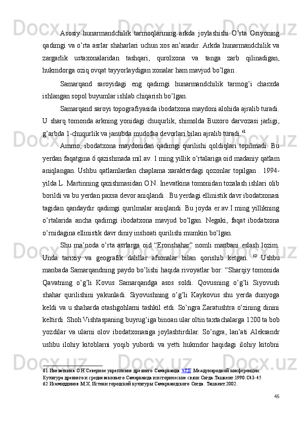 Asosiy   hunarmandchilik   tarmoqlarining   arkda   joylashishi   O’rta   Osiyoning
qadimgi va o’rta asrlar shaharlari uchun xos an’anadir. Arkda hunarmandchilik va
zargarlik   ustaxonalaridan   tashqari,   qurolxona   va   tanga   zarb   qilinadigan,
hukmdorga oziq ovqat tayyorlaydigan xonalar ham mavjud bo’lgan . 
Samarqand   saroyidagi   eng   qadimgi   hunarmandchilik   tarmog’i   charxda
ishlangan sopol buyumlar ishlab chiqarish bo’lgan. 
Samarqand saroyi topografiyasida ibodatxona maydoni alohida ajralib turadi.
U   sharq   tomonda   arkning   yonidagi   chuqurlik,   shimolda   Buxoro   darvozasi   jarligi,
g’arbda 1-chuqurlik va janubda mudofaa devorlari bilan ajralib turadi. 61
 
Ammo,   ibodatxona   maydonidan   qadimgi   qurilishi   qoldiqlari   topilmadi.   Bu
yerdan faqatgina 6 qazishmada mil.av. 1 ming yillik o’rtalariga oid madaniy qatlam
aniqlangan. Ushbu  qatlamlardan  chaplama xarakterdagi  qozonlar  topilgan  . 1994-
yilda L. Martinning qazishmasidan O.N. Inevatkina tomonidan tozalash ishlari olib
borildi va bu yerdan paxsa devor aniqlandi . Bu yerdagi ellinistik davr ibodatxonasi
tagidan  qandaydir   qadimgi   qurilmalar   aniqlandi.  Bu  joyda  er.av.I   ming  yillikning
o’rtalarida   ancha   qadimgi   ibodatxona   mavjud   bo’lgan.   Negaki,   faqat   ibodatxona
o’rnidagina ellinistik davr diniy inshoati qurilishi mumkin bo’lgan. 
Shu   ma’noda   o’rta   asrlarga   oid   “Eronshahar”   nomli   manbani   eslash   lozim.
Unda   tarixiy   va   geografik   dalillar   afsonalar   bilan   qorishib   ketgan.   62
  Ushbu
manbada Samarqandning paydo bo’lishi haqida rivoyatlar bor: “Sharqiy tomonida
Qavatning   o’g’li   Kovus   Samarqandga   asos   soldi.   Qovusning   o’g’li   Siyovush
shahar   qurilishini   yakunladi.   Siyovushning   o’g’li   Kaykovus   shu   yerda   dunyoga
keldi va u shaharda otashgohlarni tashkil etdi. So’ngra Zaratushtra o’zining dinini
keltirdi. Shoh Vishtaspaning buyrug’iga binoan ular oltin taxtachalarga 1200 ta bob
yozdilar   va   ularni   olov   ibodatxonasiga   joylashtirdilar.   So’ngra,   lan’ati   Aleksandr
ushbu   ilohiy   kitoblarni   yoqib   yubordi   va   yetti   hukmdor   haqidagi   ilohiy   kitobni
61  Иневаткина О.Н.Северное укрепление древнего Самарканда  \\    ТД      .Международной конференции: 
Культура древнего и средневековьего Самарканда и исторические связи Согда.Ташкент.1990.С43-45 
62  Исамиддинов М.Х. Истоки городской культуры Самаркандского Согда. Ташкент.2002.  
 
45
  