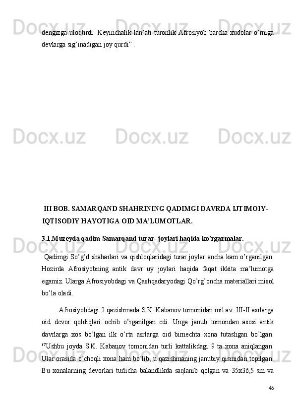 dengizga   uloqtirdi.  Keyinchalik   lan’ati   turonlik  Afrosiyob  barcha   xudolar   o’rniga
devlarga sig’inadigan joy qurdi” . 
 
 
 
 
 
 
 
 
 
 
 
 
 
 III BOB. SAMARQAND SHAHRINING QADIMGI DAVRDA IJTIMOIY-
IQTISODIY HAYOTIGA OID MA’LUMOTLAR. 
3.1.Muzeyda qadim Samarqand turar- joylari haqida ko’rgazmalar. 
  Qadimgi So’g’d shaharlari va qishloqlaridagi turar joylar ancha kam o’rganilgan.
Hozirda   Afrosiyobning   antik   davr   uy   joylari   haqida   faqat   ikkita   ma’lumotga
egamiz. Ularga Afrosiyobdagi va Qashqadaryodagi Qo’rg’oncha materiallari misol
bo’la oladi. 
Afrosiyobdagi 2 qazishmada S.K. Kabanov tomonidan mil.av. III-II asrlarga
oid   devor   qoldiqlari   ochib   o’rganilgan   edi.   Unga   janub   tomondan   asosi   antik
davrlarga   xos   bo’lgan   ilk   o’rta   asrlarga   oid   birnechta   xona   tutashgan   bo’lgan.
67
Ushbu   joyda   S.K.   Kabanov   tomonidan   turli   kattalikdagi   9   ta   xona   aniqlangan.
Ular orasida o’choqli xona ham bo’lib, u qazishmaning janubiy qismidan topilgan.
Bu   xonalarning   devorlari   turlicha   balandlikda   saqlanib   qolgan   va   35x36,5   sm   va
46
  