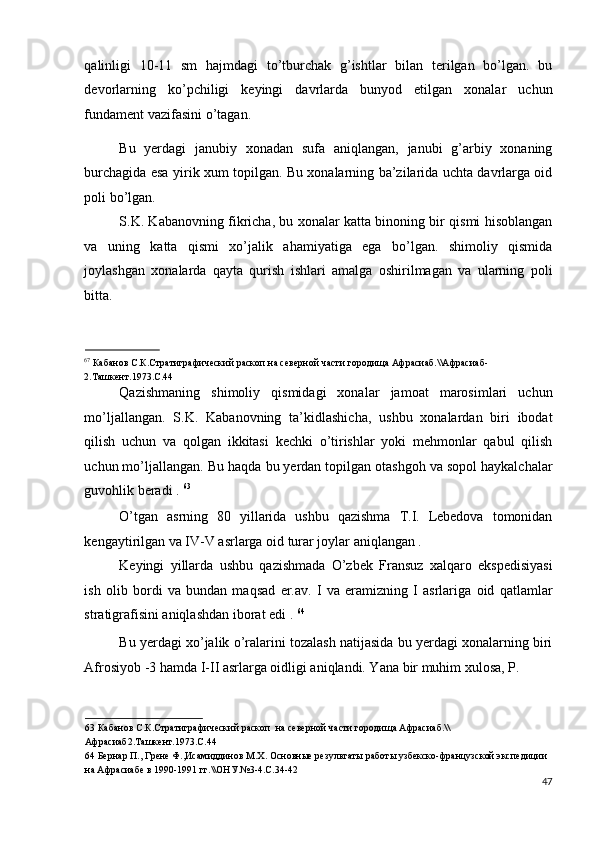 qalinligi   10-11   sm   hajmdagi   to’tburchak   g’ishtlar   bilan   terilgan   bo’lgan.   bu
devorlarning   ko’pchiligi   keyingi   davrlarda   bunyod   etilgan   xonalar   uchun
fundament vazifasini o’tagan.  
Bu   yerdagi   janubiy   xonadan   sufa   aniqlangan,   janubi   g’arbiy   xonaning
burchagida esa yirik xum topilgan. Bu xonalarning ba’zilarida uchta davrlarga oid
poli bo’lgan. 
S.K. Kabanovning fikricha, bu xonalar katta binoning bir qismi hisoblangan
va   uning   katta   qismi   xo’jalik   ahamiyatiga   ega   bo’lgan.   shimoliy   qismida
joylashgan   xonalarda   qayta   qurish   ishlari   amalga   oshirilmagan   va   ularning   poli
bitta. 
                                
67
 Кабанов С.К.Стратиграфический раскоп на северной части городища Афрасиаб.\\Афрасиаб-
2.Ташкент.1973.С.44 
Qazishmaning   shimoliy   qismidagi   xonalar   jamoat   marosimlari   uchun
mo’ljallangan.   S.K.   Kabanovning   ta’kidlashicha,   ushbu   xonalardan   biri   ibodat
qilish   uchun   va   qolgan   ikkitasi   kechki   o’tirishlar   yoki   mehmonlar   qabul   qilish
uchun mo’ljallangan.  Bu haqda bu yerdan topilgan otashgoh va sopol haykalchalar
guvohlik beradi .  63
 
O’tgan   asrning   80   yillarida   ushbu   qazishma   T.I.   Lebedova   tomonidan
kengaytirilgan va IV-V asrlarga oid turar joylar aniqlangan . 
Keyingi   yillarda   ushbu   qazishmada   O’zbek   Fransuz   xalqaro   ekspedisiyasi
ish   olib   bordi   va   bundan   maqsad   er.av.   I   va   eramizning   I   asrlariga   oid   qatlamlar
stratigrafisini aniqlashdan iborat edi .  64
 
Bu yerdagi xo’jalik o’ralarini tozalash natijasida bu yerdagi xonalarning biri
Afrosiyob -3 hamda I-II asrlarga oidligi aniqlandi. Yana bir muhim xulosa, P. 
63  Кабанов С.К.Стратиграфический раскоп  на северной части городища Афрасиаб.\\
Афрасиаб2.Ташкент.1973.С.44 
64  Бернар П., Грене Ф.,Исамиддинов М.Х. Основные результаты работы узбекско-французской экспедиции 
на Афрасиабе в 1990-1991 гг.\\ОНУ.№3-4.С.34-42 
47
  