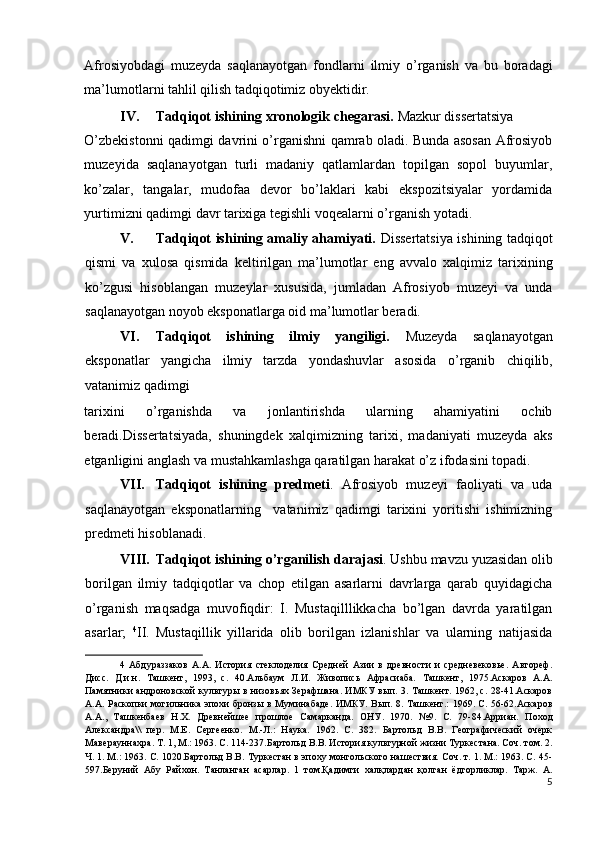 Afrosiyobdagi   muzeyda   saqlanayotgan   fondlarni   ilmiy   o’rganish   va   bu   boradagi
ma’lumotlarni tahlil qilish tadqiqotimiz obyektidir. 
IV. Tadqiqot ishining xronologik chegarasi.  Mazkur dissertatsiya 
O’zbekistonni qadimgi davrini o’rganishni qamrab oladi. Bunda asosan Afrosiyob
muzeyida   saqlanayotgan   turli   madaniy   qatlamlardan   topilgan   sopol   buyumlar,
ko’zalar,   tangalar,   mudofaa   devor   bo’laklari   kabi   ekspozitsiyalar   yordamida
yurtimizni qadimgi davr tarixiga tegishli voqealarni o’rganish yotadi. 
V. Tadqiqot ishining amaliy ahamiyati.   Dissertatsiya ishining tadqiqot
qismi   va   xulosa   qismida   keltirilgan   ma’lumotlar   eng   avvalo   xalqimiz   tarixining
ko’zgusi   hisoblangan   muzeylar   xususida,   jumladan   Afrosiyob   muzeyi   va   unda
saqlanayotgan noyob eksponatlarga oid ma’lumotlar beradi. 
VI. Tadqiqot   ishining   ilmiy   yangiligi.   Muzeyda   saqlanayotgan
eksponatlar   yangicha   ilmiy   tarzda   yondashuvlar   asosida   o’rganib   chiqilib,
vatanimiz qadimgi 
tarixini   o’rganishda   va   jonlantirishda   ularning   ahamiyatini   ochib
beradi.Dissertatsiyada,   shuningdek   xalqimizning   tarixi,   madaniyati   muzeyda   aks
etganligini anglash va mustahkamlashga qaratilgan harakat o’z ifodasini topadi. 
VII. Tadqiqot   ishining   predmeti .   Afrosiyob   muzeyi   faoliyati   va   uda
saqlanayotgan   eksponatlarning     vatanimiz   qadimgi   tarixini   yoritishi   ishimizning
predmeti hisoblanadi. 
VIII. Tadqiqot ishining o’rganilish darajasi . Ushbu mavzu yuzasidan olib
borilgan   ilmiy   tadqiqotlar   va   chop   etilgan   asarlarni   davrlarga   qarab   quyidagicha
o’rganish   maqsadga   muvofiqdir:   I.   Mustaqilllikkacha   bo’lgan   davrda   yaratilgan
asarlar;   4
II.   Mustaqillik   yillarida   olib   borilgan   izlanishlar   va   ularning   natijasida
4   Абдураззаков   А.А.   История   стеклоделия   Средней   Азии   в   древности   и   средневековье.   Автореф.
Дисс.   Д.и.н.   Ташкент,   1993,   с.   40.Альбаум   Л.И.   Живопись   Афрасиаба.   Ташкент,   1975.Аскаров   А.А.
Памятники андроновской культуры в низовьях Зерафшана. ИМКУ вып. 3. Ташкент. 1962, с. 28-41.Аскаров
А.А. Раскопки могильника эпохи бронзы в Муминабаде. ИМКУ. Вып. 8. Ташкент.: 1969. С. 56-62.Аскаров
А.А.,   Ташкенбаев   Н.Х.   Древнейшее   прошлое   Самарканда.   ОНУ.   1970.   №9.   С.   79-84.Арриан.   Поход
Александра\\   пер.   М.Е.   Сергеенко.   М.-Л.:   Наука.   1962.   С.   382.   Бартольд   В.В.   Географический   очерк
Маверауннахра. Т. 1, М.: 1963. С. 114-237.Бартольд В.В. История культурной жизни Туркестана. Соч. том. 2.
Ч. 1. М.: 1963. С. 1020.Бартольд В.В. Туркестан в эпоху монгольского нашествия. Соч. т. 1. М.: 1963. С. 45-
597.Беруний   Абу   Райхон.   Танланган   асарлар.   1   том.Қадимги   халқлардан   қолган   ёдгорликлар.   Тарж.   А.
5
  