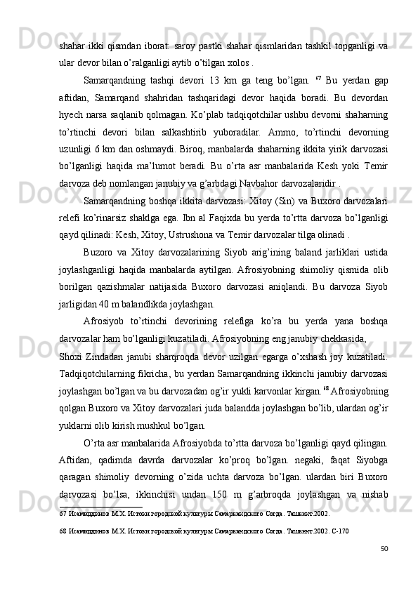 shahar   ikki   qismdan   iborat:   saroy   pastki   shahar   qismlaridan   tashkil   topganligi   va
ular devor bilan o’ralganligi aytib o’tilgan xolos . 
Samarqandning   tashqi   devori   13   km   ga   teng   bo’lgan.   67
  Bu   yerdan   gap
aftidan,   Samarqand   shahridan   tashqaridagi   devor   haqida   boradi.   Bu   devordan
hyech narsa  saqlanib qolmagan. Ko’plab tadqiqotchilar  ushbu devorni  shaharning
to’rtinchi   devori   bilan   salkashtirib   yuboradilar.   Ammo,   to’rtinchi   devorning
uzunligi 6 km dan oshmaydi. Biroq, manbalarda shaharning ikkita yirik darvozasi
bo’lganligi   haqida   ma’lumot   beradi.   Bu   o’rta   asr   manbalarida   Kesh   yoki   Temir
darvoza deb nomlangan janubiy va g’arbdagi Navbahor darvozalaridir . 
Samarqandning boshqa ikkita darvozasi:  Xitoy (Sin)  va Buxoro darvozalari
relefi  ko’rinarsiz  shaklga ega.  Ibn al  Faqixda bu yerda to’rtta darvoza bo’lganligi
qayd qilinadi: Kesh, Xitoy, Ustrushona va Temir darvozalar tilga olinadi . 
Buzoro   va   Xitoy   darvozalarining   Siyob   arig’ining   baland   jarliklari   ustida
joylashganligi   haqida   manbalarda   aytilgan.   Afrosiyobning   shimoliy   qismida   olib
borilgan   qazishmalar   natijasida   Buxoro   darvozasi   aniqlandi.   Bu   darvoza   Siyob
jarligidan 40 m balandlikda joylashgan. 
Afrosiyob   to’rtinchi   devorining   relefiga   ko’ra   bu   yerda   yana   boshqa
darvozalar ham bo’lganligi kuzatiladi. Afrosiyobning eng janubiy chekkasida, 
Shoxi   Zindadan   janubi   sharqroqda   devor   uzilgan   egarga   o’xshash   joy   kuzatiladi.
Tadqiqotchilarning fikricha, bu yerdan Samarqandning ikkinchi janubiy darvozasi
joylashgan bo’lgan va bu darvozadan og’ir yukli karvonlar kirgan. 68
 Afrosiyobning
qolgan Buxoro va Xitoy darvozalari juda balandda joylashgan bo’lib, ulardan og’ir
yuklarni olib kirish mushkul bo’lgan. 
O’rta asr manbalarida Afrosiyobda to’rtta darvoza bo’lganligi qayd qilingan.
Aftidan,   qadimda   davrda   darvozalar   ko’proq   bo’lgan.   negaki,   faqat   Siyobga
qaragan   shimoliy   devorning   o’zida   uchta   darvoza   bo’lgan.   ulardan   biri   Buxoro
darvozasi   bo’lsa,   ikkinchisi   undan   150   m   g’arbroqda   joylashgan   va   nishab
67  Исамиддинов М.Х. Истоки городской культуры Самаркандского Согда. Ташкент.2002.  
 
68  Исамиддинов М.Х. Истоки городской культуры Самаркандского Согда. Ташкент.2002. С-170 
 
50
  