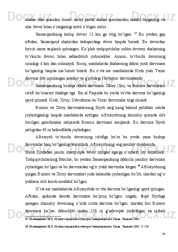 shahar   ikki   qismdan   iborat:   saroy   pastki   shahar   qismlaridan   tashkil   topganligi   va
ular devor bilan o’ralganligi aytib o’tilgan xolos . 
Samarqandning   tashqi   devori   13   km   ga   teng   bo’lgan.   67
  Bu   yerdan   gap
aftidan,   Samarqand   shahridan   tashqaridagi   devor   haqida   boradi.   Bu   devordan
hyech narsa  saqlanib qolmagan. Ko’plab tadqiqotchilar  ushbu devorni  shaharning
to’rtinchi   devori   bilan   salkashtirib   yuboradilar.   Ammo,   to’rtinchi   devorning
uzunligi 6 km dan oshmaydi. Biroq, manbalarda shaharning ikkita yirik darvozasi
bo’lganligi   haqida   ma’lumot   beradi.   Bu   o’rta   asr   manbalarida   Kesh   yoki   Temir
darvoza deb nomlangan janubiy va g’arbdagi Navbahor darvozalaridir . 
Samarqandning boshqa ikkita darvozasi:  Xitoy (Sin)  va Buxoro darvozalari
relefi  ko’rinarsiz  shaklga ega.  Ibn al  Faqixda bu yerda to’rtta darvoza bo’lganligi
qayd qilinadi: Kesh, Xitoy, Ustrushona va Temir darvozalar tilga olinadi . 
Buzoro   va   Xitoy   darvozalarining   Siyob   arig’ining   baland   jarliklari   ustida
joylashganligi   haqida   manbalarda   aytilgan.   Afrosiyobning   shimoliy   qismida   olib
borilgan   qazishmalar   natijasida   Buxoro   darvozasi   aniqlandi.   Bu   darvoza   Siyob
jarligidan 40 m balandlikda joylashgan. 
Afrosiyob   to’rtinchi   devorining   relefiga   ko’ra   bu   yerda   yana   boshqa
darvozalar ham bo’lganligi kuzatiladi. Afrosiyobning eng janubiy chekkasida, 
Shoxi   Zindadan   janubi   sharqroqda   devor   uzilgan   egarga   o’xshash   joy   kuzatiladi.
Tadqiqotchilarning fikricha, bu yerdan Samarqandning ikkinchi janubiy darvozasi
joylashgan bo’lgan va bu darvozadan og’ir yukli karvonlar kirgan. 68
 Afrosiyobning
qolgan Buxoro va Xitoy darvozalari juda balandda joylashgan bo’lib, ulardan og’ir
yuklarni olib kirish mushkul bo’lgan. 
O’rta asr manbalarida Afrosiyobda to’rtta darvoza bo’lganligi qayd qilingan.
Aftidan,   qadimda   davrda   darvozalar   ko’proq   bo’lgan.   negaki,   faqat   Siyobga
qaragan   shimoliy   devorning   o’zida   uchta   darvoza   bo’lgan.   ulardan   biri   Buxoro
darvozasi   bo’lsa,   ikkinchisi   undan   150   m   g’arbroqda   joylashgan   va   nishab
67  Исамиддинов М.Х. Истоки городской культуры Самаркандского Согда. Ташкент.2002.  
 
68  Исамиддинов М.Х. Истоки городской культуры Самаркандского Согда. Ташкент.2002. С-170 
 
50