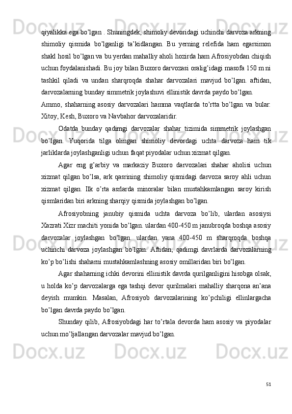 qiyalikka ega bo’lgan . Shuningdek, shimoliy devoridagi uchinchi darvoza arkning
shimoliy   qismida   bo’lganligi   ta’kidlangan.   Bu   yerning   relefida   ham   egarsimon
shakl hosil bo’lgan va bu yerdan mahalliy aholi hozirda ham Afrosiyobdan chiqish
uchun foydalanishadi. Bu joy bilan Buxoro darvozasi oralig’idagi masofa 150 m ni
tashkil   qiladi   va   undan   sharqroqda   shahar   darvozalari   mavjud   bo’lgan.   aftidan,
darvozalarning bunday simmetrik joylashuvi ellinistik davrda paydo bo’lgan. 
Ammo,   shaharning   asosiy   darvozalari   hamma   vaqtlarda   to’rtta   bo’lgan   va   bular:
Xitoy, Kesh, Buxoro va Navbahor darvozalaridir. 
Odatda   bunday   qadimgi   darvozalar   shahar   tizimida   simmetrik   joylashgan
bo’lgan.   Yuqorida   tilga   olingan   shimoliy   devordagi   uchta   darvoza   ham   tik
jarliklarda joylashganligi uchun faqat piyodalar uchun xizmat qilgan. 
Agar   eng   g’arbiy   va   markaziy   Buxoro   darvozalari   shahar   aholisi   uchun
xizmat   qilgan   bo’lsa,   ark   qasrining   shimoliy   qismidagi   darvoza   saroy   ahli   uchun
xizmat   qilgan.   Ilk   o’rta   asrlarda   minoralar   bilan   mustahkamlangan   saroy   kirish
qismlaridan biri arkning sharqiy qismida joylashgan bo’lgan. 
Afrosiyobning   janubiy   qismida   uchta   darvoza   bo’lib,   ulardan   asosiysi
Xazrati Xizr machiti yonida bo’lgan. ulardan 400-450 m janubroqda boshqa asosiy
darvozalar   joylashgan   bo’lgan.   ulardan   yana   400-450   m   sharqroqda   boshqa
uchinchi   darvoza   joylashgan   bo’lgan.   Aftidan,   qadimgi   davrlarda   darvozalarning
ko’p bo’lishi shaharni mustahkamlashning asosiy omillaridan biri bo’lgan. 
Agar shaharning ichki devorini ellinistik davrda qurilganligini hisobga olsak,
u holda ko’p darvozalarga ega tashqi  devor qurilmalari mahalliy sharqona an’ana
deyish   mumkin.   Masalan,   Afrosiyob   darvozalarining   ko’pchiligi   ellinlargacha
bo’lgan davrda paydo bo’lgan. 
Shunday   qilib,   Afrosiyobdagi   har   to’rtala   devorda   ham   asosiy   va   piyodalar
uchun mo’ljallangan darvozalar mavjud bo’lgan. 
 
 
 
51
  