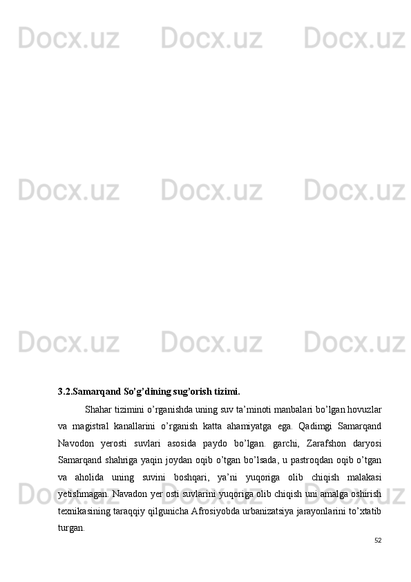  
 
 
 
 
 
 
 
 
 
 
 
 
 
 
 
 
 
 
 
 
3.2.Samarqand So’g’dining sug’orish tizimi. 
  Shahar tizimini o’rganishda uning suv ta’minoti manbalari bo’lgan hovuzlar
va   magistral   kanallarini   o’rganish   katta   ahamiyatga   ega.   Qadimgi   Samarqand
Navodon   yerosti   suvlari   asosida   paydo   bo’lgan.   garchi,   Zarafshon   daryosi
Samarqand shahriga yaqin joydan oqib o’tgan bo’lsada,  u pastroqdan oqib o’tgan
va   aholida   uning   suvini   boshqari,   ya’ni   yuqoriga   olib   chiqish   malakasi
yetishmagan. Navadon yer osti suvlarini yuqoriga olib chiqish uni amalga oshirish
texnikasining taraqqiy qilgunicha Afrosiyobda urbanizatsiya jarayonlarini to’xtatib
turgan.   
52
  