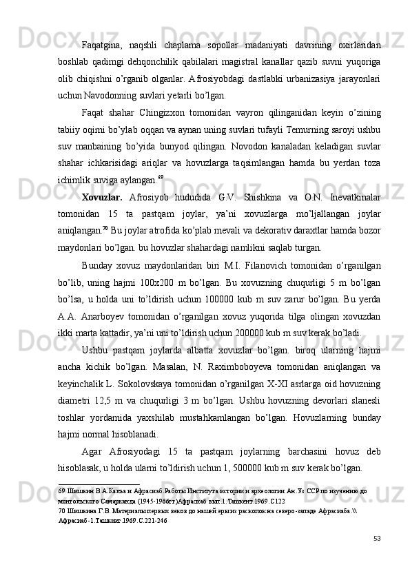 Faqatgina,   naqshli   chaplama   sopollar   madaniyati   davrining   oxirlaridan
boshlab   qadimgi   dehqonchilik   qabilalari   magistral   kanallar   qazib   suvni   yuqoriga
olib   chiqishni   o’rganib   olganlar.   Afrosiyobdagi   dastlabki   urbanizasiya   jarayonlari
uchun Navodonning suvlari yetarli bo’lgan. 
Faqat   shahar   Chingizxon   tomonidan   vayron   qilinganidan   keyin   o’zining
tabiiy oqimi bo’ylab oqqan va aynan uning suvlari tufayli Temurning saroyi ushbu
suv   manbaining   bo’yida   bunyod   qilingan.   Novodon   kanaladan   keladigan   suvlar
shahar   ichkarisidagi   ariqlar   va   hovuzlarga   taqsimlangan   hamda   bu   yerdan   toza
ichimlik suviga aylangan. 69
 
Xovuzlar.   Afrosiyob   hududida   G.V.   Shishkina   va   O.N.   Inevatkinalar
tomonidan   15   ta   pastqam   joylar,   ya’ni   xovuzlarga   mo’ljallangan   joylar
aniqlangan. 70
 Bu joylar atrofida ko’plab mevali va dekorativ daraxtlar hamda bozor
maydonlari bo’lgan. bu hovuzlar shahardagi namlikni saqlab turgan. 
Bunday   xovuz   maydonlaridan   biri   M.I.   Filanovich   tomonidan   o’rganilgan
bo’lib,   uning   hajmi   100x200   m   bo’lgan.   Bu   xovuzning   chuqurligi   5   m   bo’lgan
bo’lsa,   u   holda   uni   to’ldirish   uchun   100000   kub   m   suv   zarur   bo’lgan.   Bu   yerda
A.A.   Anarboyev   tomonidan   o’rganilgan   xovuz   yuqorida   tilga   olingan   xovuzdan
ikki marta kattadir, ya’ni uni to’ldirish uchun 200000 kub m suv kerak bo’ladi. 
Ushbu   pastqam   joylarda   albatta   xovuzlar   bo’lgan.   biroq   ularning   hajmi
ancha   kichik   bo’lgan.   Masalan,   N.   Raximboboyeva   tomonidan   aniqlangan   va
keyinchalik L. Sokolovskaya tomonidan o’rganilgan X-XI asrlarga oid hovuzning
diametri   12,5   m   va   chuqurligi   3   m   bo’lgan.   Ushbu   hovuzning   devorlari   slanesli
toshlar   yordamida   yaxshilab   mustahkamlangan   bo’lgan.   Hovuzlarning   bunday
hajmi normal hisoblanadi. 
Agar   Afrosiyodagi   15   ta   pastqam   joylarning   barchasini   hovuz   deb
hisoblasak, u holda ularni to’ldirish uchun 1, 500000 kub m suv kerak bo’lgan. 
69  Шишкин В.А.Калъа и Афрасиаб.Работы Института истории и археологии Ан.Уз ССР по изучению до 
монгольского Самарканда (1945-1966гг)Афрасиаб вып.1.Ташкент.1969.С122 
70  Шишкина Г.В. Материалы первых веков до нашей эры из раскопок на северо-западе Афрасиаба.\\
Афрасиаб-1.Ташкент.1969.С.221-246 
 
53
  