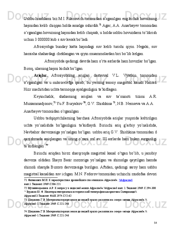 Ushbu hisoblarni biz M.I. Filanovich tomonidan o’rganilgan eng kichik hovuzning
hajmidan kelib chiqqan holda amalga oshirdik. 71
 Agar, A.A. Anarbayev tomonidan
o’rganilgan hovuzning hajmidan kelib chiqsak, u holda ushbu hovuzdarni to’ldirish
uchun 3 000000 kub s suv kerak bo’ladi. 
Afrosiyobga   bunday   katta   hajmdagi   suv   kelib   turishi   qiyin.   Negaki,   suv
hamisha shahardagi cheklangan va qiyin muammolardan biri bo’lib kelgan. 
Afrosiyobda qadimgi davrda ham o’rta asrlarda ham hovuzlar bo’lgan. 
Biroq, ularning hajmi kichik bo’lgan. 
Ariqlar.   Afrosiyobning   ariqlari   dastavval   V.L.   Vyatkin   tomonidan
o’rganilgan   va   u   mikrorelefga   qarab,   bu   yerning   asosiy   magistral   kanali   Hazrati
Hizr machitidan uchta tarmoqqa ajralganligini ta’kidlagan . 
Keyinchalik,   shaharning   ariqlari   va   suv   ta’minoti   tizimi   A.R.
Muxammadjonov, 72
 Yu.F. Buryakov  78
, G.V. Shishkina  73
, N.B. Nemseva va A.A. 
Anarbayev tomonidan o’rganilgan . 
Ushbu   tadqiqotchilarning   barchasi   Afrosiyobda   ariqlar   yuqorida   keltirilgan
uchta   yo’nalishda   bo’lganligini   ta’kidlaydi.   Birinchi   ariq   g’arbiy   yo’nalishda,
Navbahor darvozasiga yo’nalgan bo’lgan. ushbu ariq G.V. Shishkina tomonidan 6
qazishmada   aniqlangan   va   uning   o’zani   mil.av.   III   asrlarda   ham   hukm   surganligi
ta’kidlangan . 74
 
Birinchi   ariqdan   biroz   sharqroqda   magistral   kanal   o’tgan   bo’lib,   u   janubiy
darvoza   oldidan   Shayx   Basir   mozoriga   yo’nalgan   va   shimolga   qayrilgan   hamda
shimoli sharqda Buxoro darvozasiga burilgan. Aftidan, qadimgi  saroy ham  ushbu
magistral kanaldan suv ichgan. M.N. Fedorov tomonidan uchinchi mudofaa devori
71  Филанович М.И. К характеристике древнейшего поселения на Афрасиабе.  \\    Афрасиаб     
вып.1.Ташкент.1969.С206-221 
72  Мухаммеджонов А.Р. К вопросу о водоснабжении Афрасиаба.\\Афрасиаб вып. 1.Ташкент.1969.С.294-300 
78
 Буряков Ю.Ф. Некоторы материалы к исторической топографии шахристана Самарканда\\
Афрасиаб3.Ташкент.ФАН.1974.С52-62 
73  Шишкина Г.В. Материалы первых веков до нашей эры из раскопок на северо-западе Афрасиаба.\\
Афрасиаб-1.Ташкент.1969.С.221-246 
 
74  Шишкина Г.В. Материалы первых веков до нашей эры из раскопок на северо-западе Афрасиаба.\\
Афрасиаб-1.Ташкент.1969.С.221-246 
 
54