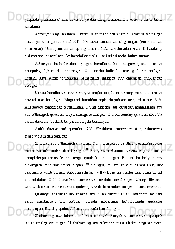 yaqinida qazishma o’tkazildi va bu yerdan olingan materiallar er.av. 1 asrlar bilan
sanalandi . 
Afrosiyobning   janubida   Hazrati   Xizr   machitidan   janubi   sharqqa   yo’nalgan
ancha   yirik   magistral   kanal   N.B.   Nemsova   tomonidan   o’rganilgan   (eni   4   m   dan
kam emas). Uning tomonidan qazilgan har uchala qazishmadan er.av. II-I asrlarga
oid materiallar topilgan. Bu kanalallar mo’g’illar istilosigacha hukm surgan. 
Afrosiyob   hududlaridan   topilgan   kanallarni   ko’pchiligining   eni   2   m   va
chuqurligi   1,5   m   dan   oshmagan.   Ular   uncha   katta   bo’lmasligi   lozim   bo’lgan,
negaki,   Juyi   Arziz   tomonidan   Samarqand   shahriga   suv   chiqarish   cheklangan
bo’lgan. 
Ushbu  kanallardan  suvlar   mayda  ariqlar  orqali   shaharning  mahallalariga  va
hovuzlariga   tarqalgan.   Magistral   kanaldan   oqib   chiqadigan   ariqlardan   biri   A.A.
Anarboyev   tomonidan   o’rganilgan.   Uning   fikricha,   bu   kanaldan   mahalalarga   suv
suv o’tkazgich quvurlar orqali amalga oshirilgan, chunki, bunday quvurlar ilk o’rta
asrlar davridan boshlab bu yerdan topila boshlaydi. 
Antik   davrga   oid   quvurlar   G.V.   Shishkina   tomonidan   6   qazishmaning
g’arbiy qismidan topilgan . 
Shunday suv o’tkazgich quvurlari Yu.F. Buryakov va Sh.S. Toshxo’jayevlar
machi   va   ark   oralig’idan   topilgan. 81
  Bu   yerdan   Buxoro   darvozasiga   va   saroy
kompleksiga   asosiy   kirish   joyiga   qarab   ko’cha   o’tgan.   Bu   ko’cha   bo’ylab   suv
o’tkazgich   quvurlar   tizimi   o’tgan.   82
  So’ngra,   bu   suvlar   oldi   dambalanib,   ark
qasrigacha yetib borgan. Arkning ichidan, VII-VIII asrlar platformasi bilan bir xil
balandlikdan   O.N.   Inevatkina   tomonidan   sardoba   aniqlangan.   Uning   fikricha,
ushbu ilk o’rta asrlar sistemasi qadimgi davrda ham hukm surgan bo’lishi mumkin.
Qadimgi   shaharlar   arklarining   suv   bilan   tahminlanishi   avtonom   bo’lishi
zarur   shartlardan   biri   bo’lgan,   negaki   arklarning   ko’pchiligida   quduqlar
aniqlangan. Bunday quduq Afrosiyob arkida ham bo’lgan. 
Shaharning   suv   tahminoti   borasida   Yu.F.   Buryakov   tomonidan   qiziqarli
ishlar   amalga   oshirilgan.   U   shaharning   suv   ta’minoti   masalalarini   o’rganar   ekan,
55