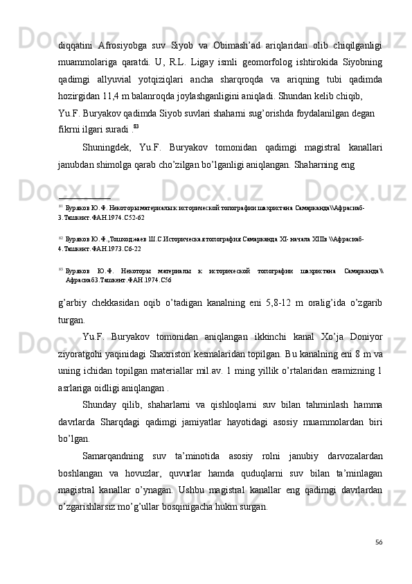 diqqatini   Afrosiyobga   suv   Siyob   va   Obimash’ad   ariqlaridan   olib   chiqilganligi
muammolariga   qaratdi.   U,   R.L.   Ligay   ismli   geomorfolog   ishtirokida   Siyobning
qadimgi   allyuvial   yotqiziqlari   ancha   sharqroqda   va   ariqning   tubi   qadimda
hozirgidan 11,4 m balanroqda joylashganligini aniqladi. Shundan kelib chiqib, 
Yu.F. Buryakov qadimda Siyob suvlari shaharni sug’orishda foydalanilgan degan 
fikrni ilgari suradi . 83
 
Shuningdek,   Yu.F.   Buryakov   tomonidan   qadimgi   magistral   kanallari
janubdan shimolga qarab cho’zilgan bo’lganligi aniqlangan.  Shaharning eng 
                                
81
Буряков Ю.Ф. Некоторы материалы к исторической топографии шахристана Самарканда\\Афрасиаб-
3.Ташкент.ФАН.1974.С52-62 
 
82
Буряков Ю.Ф.,Тошходжаев Ш.С.Историческая топография Самарканда XI- начала XIIIв \\Афрасиаб-
4.Ташкент.ФАН.1973.С6-22 
 
83
Буряков   Ю.Ф.   Некоторы   материалы   к   исторической   топографии   шахристана   Самарканда\\
Афрасиаб3.Ташкент.ФАН.1974.С56 
 
g’arbiy   chekkasidan   oqib   o’tadigan   kanalning   eni   5,8-12   m   oralig’ida   o’zgarib
turgan. 
Yu.F.   Buryakov   tomonidan   aniqlangan   ikkinchi   kanal   Xo’ja   Doniyor
ziyoratgohi yaqinidagi Shaxriston kesmalaridan topilgan.  Bu kanalning eni 8 m va
uning ichidan  topilgan materiallar  mil.av.  1 ming yillik  o’rtalaridan  eramizning 1
asrlariga oidligi aniqlangan . 
Shunday   qilib,   shaharlarni   va   qishloqlarni   suv   bilan   tahminlash   hamma
davrlarda   Sharqdagi   qadimgi   jamiyatlar   hayotidagi   asosiy   muammolardan   biri
bo’lgan. 
Samarqandning   suv   ta’minotida   asosiy   rolni   janubiy   darvozalardan
boshlangan   va   hovuzlar,   quvurlar   hamda   quduqlarni   suv   bilan   ta’minlagan
magistral   kanallar   o’ynagan.   Ushbu   magistral   kanallar   eng   qadimgi   davrlardan
o’zgarishlarsiz mo’g’ullar bosqinigacha hukm surgan. 
 
56