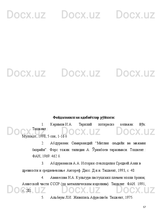  
 
 
 
 
 
 
 
 
 
 
 
 
 
 
 
Фойдаланилган адабиётлар рўйхати: 
1. Каримов И.А.  Тарихий   хотирасиз   келажак   йўк.
Тошкент.: 
Мулоқот, 1998, 5 сон, 1-16 б 
2. Абдураззак   Самаркандий   “Матлаи   саъдайн   ва   мажмаи
бахрайн”.   Форс   тожик   тилидан   А.   Ўринбоев   таржимаси.   Тошкент.:
ФАН, 1969. 462 б. 
3. Абдураззаков А.А. История стеклоделия Средней Азии в 
древности и средневековье. Автореф. Дисс. Д.и.н. Ташкент, 1993, с. 40. 
4. Аванесова Н.А. Культура пастушских племен эпохи бронзқ 
Азиатской  части  СССР   (по  металлическим  изделиям).  Ташкент.  ФАН. 1991,
с. 201. 
5. Альбаум Л.И. Живопись Афрасиаба. Ташкент, 1975. 
57
  