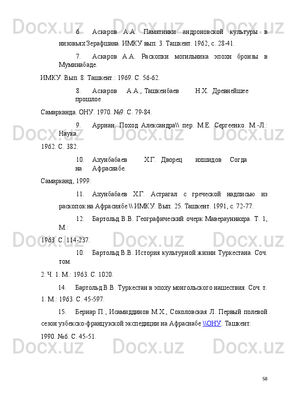 6. Аскаров   А.А.   Памятники   андроновской   культуры   в
низовьях Зерафшана. ИМКУ вып. 3. Ташкент. 1962, с. 28-41. 
7. Аскаров   А.А.   Раскопки   могильника   эпохи   бронзы   в
Муминабаде. 
ИМКУ. Вып. 8. Ташкент.: 1969. С. 56-62. 
8. Аскаров  А.А.,  Ташкенбаев  Н.Х.  Древнейшее  
прошлое 
Самарканда. ОНУ. 1970. №9. С. 79-84. 
9. Арриан.   Поход   Александра\\   пер.   М.Е.   Сергеенко.   М.-Л.:
Наука. 
1962. С. 382. 
10. Ахунбабаев  Х.Г.  Дворец  ихшидов  Согда  
на  Афрасиабе. 
Самарканд, 1999. 
11. Ахунбабаев   Х.Г.   Астрагал   с   греческой   надписью   из
раскопок на Афрасиябе \\ ИМКУ. Вып. 25. Ташкент. 1991, с. 72-77. 
12. Бартольд  В.В.  Географический   очерк  Маверауннахра.   Т.  1,
М.: 
1963. С. 114-237. 
10. Бартольд В.В. История культурной жизни Туркестана. Соч.
том. 
2. Ч. 1. М.: 1963. С. 1020. 
14. Бартольд В.В. Туркестан в эпоху монгольского нашествия. Соч. т.
1. М.: 1963. С. 45-597. 
15. Бернар   П.,   Исамиддинов   М.Х.,   Соколовская   Л.   Первый   полевой
сезон узбекско-французской экспедиции на Афрасиабе  \\    ОНУ    .  Ташкент. 
1990. №6. С. 45-51. 
58
  