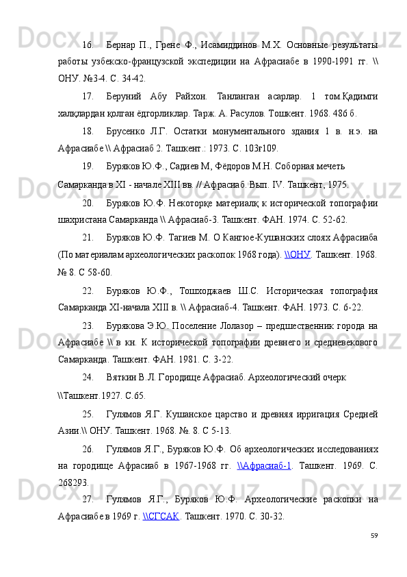 16. Бернар   П.,   Грене   Ф.,   Исамиддинов   М.Х.   Основные   результаты
работы   узбекско-французской   экспедиции   на   Афрасиабе   в   1990-1991   гг.   \\
ОНУ. №3-4. С. 34-42. 
17. Беруний   Абу   Райхон.   Танланган   асарлар.   1   том.Қадимги
халқлардан қолган ёдгорликлар. Тарж. А. Расулов. Тошкент. 1968. 486 б. 
18. Брусенко   Л.Г.   Остатки   монументального   здания   1   в.   н.э.   на
Афрасиабе \\ Афрасиаб 2. Ташкент.: 1973. С. 103ғ109. 
19. Буряков Ю.Ф., Садиев М, Фёдоров М.Н. Соборная мечеть 
Самарканда в XI - начале XIII вв. // Афрасиаб. Вып. IV. Ташкент, 1975. 
20. Буряков   Ю.Ф.   Некоторқе   материалқ   к   исторической   топографии
шахристана Самарканда \\ Афрасиаб-3. Ташкент. ФАН. 1974. С. 52-62. 
21. Буряков Ю.Ф. Тагиев М. О Кангюе-Кушанских слоях Афрасиаба
(По материалам археологических раскопок 1968 года).  \\    ОНУ    .  Ташкент. 1968.
№ 8. С 58-60. 
22. Буряков   Ю.Ф.,   Тошходжаев   Ш.С.   Историческая   топография
Самарканда XI-начала XIII в. \\ Афрасиаб-4. Ташкент. ФАН. 1973. С. 6-22. 
23. Бурякова   Э.Ю.   Поселение   Лолазор   –   предшественник   города   на
Афрасиабе   \\   в   кн.   К   исторической   топографии   древнего   и   средневекового
Самарканда. Ташкент. ФАН. 1981. С. 3-22. 
24. Вяткин В.Л. Городище Афрасиаб. Археологический очерк 
\\Ташкент.1927. С.65. 
25. Гулямов   Я.Г.   Кушанское   царство   и   древняя   ирригация   Средней
Азии.\\ ОНУ. Ташкент. 1968. №. 8. С 5-13. 
26. Гулямов Я.Г.,  Буряков  Ю.Ф. Об  археологических   исследованиях
на   городище   Афрасиаб   в   1967-1968   гг.   \\    Афрасиаб    -   1   .   Ташкент.   1969.   С.
268293. 
27. Гулямов   Я.Г.,   Буряков   Ю.Ф.   Археологические   раскопки   на
Афрасиабе в 1969 г.  \\    СГСАК    .  Ташкент. 1970. С. 30-32. 
59
  