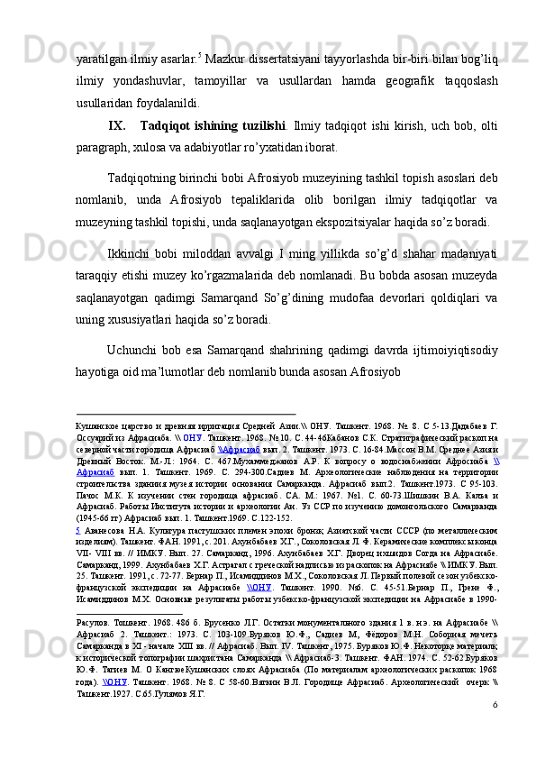 yaratilgan ilmiy asarlar. 5
 Mazkur dissertatsiyani tayyorlashda bir-biri bilan bog’liq
ilmiy   yondashuvlar,   tamoyillar   va   usullardan   hamda   geografik   taqqoslash
usullaridan foydalanildi. 
IX. Tadqiqot   ishining   tuzilishi .   Ilmiy   tadqiqot   ishi   kirish,   uch   bob,   olti
paragraph, xulosa va adabiyotlar ro’yxatidan iborat. 
Tadqiqotning birinchi bobi Afrosiyob muzeyining tashkil topish asoslari deb
nomlanib,   unda   Afrosiyob   tepaliklarida   olib   borilgan   ilmiy   tadqiqotlar   va
muzeyning tashkil topishi, unda saqlanayotgan ekspozitsiyalar haqida so’z boradi. 
Ikkinchi   bobi   miloddan   avvalgi   I   ming   yillikda   so’g’d   shahar   madaniyati
taraqqiy etishi muzey ko’rgazmalarida deb nomlanadi. Bu bobda asosan muzeyda
saqlanayotgan   qadimgi   Samarqand   So’g’dining   mudofaa   devorlari   qoldiqlari   va
uning xususiyatlari haqida so’z boradi. 
Uchunchi   bob   esa   Samarqand   shahrining   qadimgi   davrda   ijtimoiyiqtisodiy
hayotiga oid ma’lumotlar deb nomlanib bunda asosan Afrosiyob 
                                                                                                  
Кушанское   царство   и   древняя   ирригация   Средней   Азии.\\   ОНУ.   Ташкент.   1968.   №.   8.   С   5-13.Дадабаев   Г.
Оссуарий из Афрасиаба. \\   ОНУ . Ташкент. 1968. № 10. С. 44-46Кабанов С.К. Стратиграфический раскоп на
северной части городища Афрасиаб  \\    Афрасиаб      вып. 2. Ташкент. 1973. С. 16-84.Массон В.М. Среднее Азия и
Древный   Восток.   М.-Л.:   1964.   С.   467.Мухаммеджанов   А.Р.   К   вопросу   о   водоснабжении   Афросиаба   \\
Афрасиаб   вып.   1.   Ташкент.   1969.   С.   294-300.Садиев   М.   Археологические   наблюдения   на   территории
строительства   зданиия   музея   истории   основания   Самарканда.   Афрасиаб   вып.2.   Ташкент.1973.   С   95-103.
Пачос   М.К.   К   изучении   стен   городища   афрасиаб.   СА.   М.:   1967.   №1.   С.   60-73.Шишкин   В.А.   Калъа   и
Афрасиаб. Работы Института истории  и археологии Ан. Уз ССР  по изучению  домонгольского Самарканда
(1945-66 гг) Афрасиаб вып. 1. Ташкент.1969. С.122-152. 
5   Аванесова   Н.А.   Культура   пастушских   племен   эпохи   бронзқ   Азиатской   части   СССР   (по   металлическим
изделиям). Ташкент. ФАН. 1991, с. 201. Ахунбабаев Х.Г., Соколовская Л. Ф. Керамические комплексы конца
VII-   VIII   вв.   //   ИМКУ.   Вып.   27.   Самарканд,   1996.   Ахунбабаев   Х.Г.   Дворец   ихшидов   Согда   на   Афрасиабе.
Самарканд, 1999. Ахунбабаев Х.Г. Астрагал с греческой надписью из раскопок на Афрасиябе \\ ИМКУ. Вып.
25. Ташкент. 1991, с. 72-77. Бернар П., Исамиддинов М.Х., Соколовская Л. Первый полевой сезон узбекско-
французской   экспедиции   на   Афрасиабе   \\    ОНУ    .   Ташкент.   1990.   №6.   С.   45-51.Бернар   П.,   Грене   Ф.,
Исамиддинов   М.Х.   Основные   результаты   работы  узбекско-французской   экспедиции   на   Афрасиабе   в   1990-
Расулов.   Тошкент.   1968.   486   б.   Брусенко   Л.Г.   Остатки   монументального   здания   1   в.   н.э.   на   Афрасиабе   \\
Афрасиаб   2.   Ташкент.:   1973.   С.   103-109.Буряков   Ю.Ф.,   Садиев   М,   Фёдоров   М.Н.   Соборная   мечеть
Самарканда в XI - начале XIII вв. // Афрасиаб. Вып. IV. Ташкент, 1975. Буряков Ю.Ф. Некоторқе материалқ
к исторической  топографии шахристана Самарканда \\ Афрасиаб-3. Ташкент. ФАН. 1974. С. 52-62.Буряков
Ю.Ф.   Тагиев   М.   О   КангюеКушанских   слоях   Афрасиаба   (По   материалам   археологических   раскопок   1968
года).   \\    ОНУ    .   Ташкент.   1968.   №   8.   С   58-60.Вяткин   В.Л.   Городище   Афрасиаб.   Археологический     очерк   \\
Ташкент.1927. С.65.Гулямов Я.Г. 
6
  