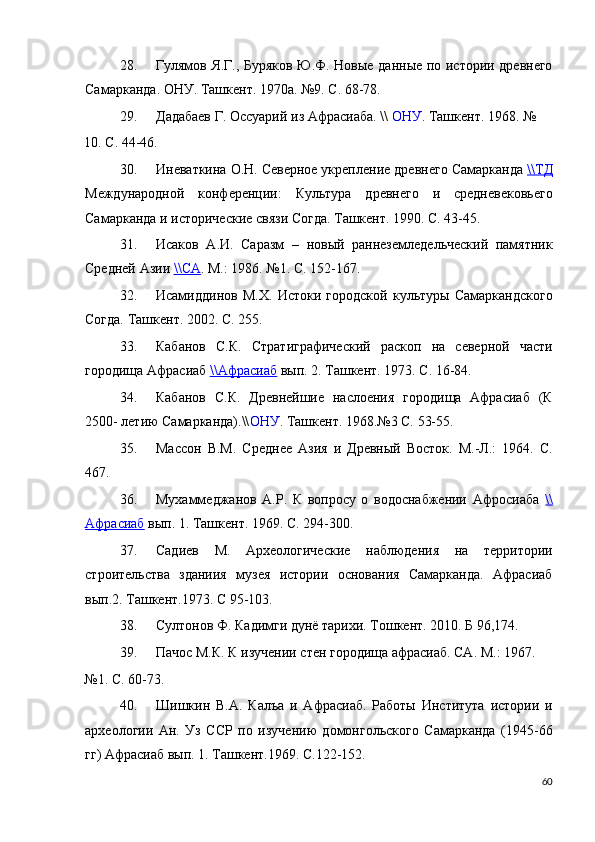 28. Гулямов Я.Г., Буряков Ю.Ф. Новые данные по истории древнего
Самарканда. ОНУ. Ташкент. 1970а. №9. С. 68-78. 
29. Дадабаев Г. Оссуарий из Афрасиаба. \\  ОНУ . Ташкент. 1968. № 
10. С. 44-46. 
30. Иневаткина О.Н. Северное укрепление древнего Самарканда  \\    ТД   
Международной   конференции:   Культура   древнего   и   средневековьего
Самарканда и исторические связи Согда. Ташкент. 1990. С. 43-45. 
31. Исаков   А.И.   Саразм   –   новый   раннеземледельческий   памятник
Средней Азии  \\    СА    .  М.: 1986. №1. С. 152-167. 
32. Исамиддинов   М.Х.   Истоки   городской   культуры   Самаркандского
Согда. Ташкент. 2002. С. 255. 
33. Кабанов   С.К.   Стратиграфический   раскоп   на   северной   части
городища Афрасиаб  \\    Афрасиаб      вып. 2. Ташкент. 1973. С. 16-84. 
34. Кабанов   С.К.   Древнейшие   наслоения   городища   Афрасиаб   (К
2500- летию Самарканда).\\ ОНУ . Ташкент. 1968.№3 С. 53-55. 
35. Массон   В.М.   Среднее   Азия   и   Древный   Восток.   М.-Л.:   1964.   С.
467. 
36. Мухаммеджанов   А.Р.   К   вопросу   о   водоснабжении   Афросиаба   \\
Афрасиаб   вып. 1. Ташкент. 1969. С. 294-300. 
37. Садиев   М.   Археологические   наблюдения   на   территории
строительства   зданиия   музея   истории   основания   Самарканда.   Афрасиаб
вып.2. Ташкент.1973. С 95-103. 
38. Султонов Ф. Кадимги дунё тарихи. Тошкент. 2010. Б 96,174. 
39. Пачос М.К. К изучении стен городища афрасиаб. СА. М.: 1967. 
№1. С. 60-73. 
40. Шишкин   В.А.   Калъа   и   Афрасиаб.   Работы   Института   истории   и
археологии   Ан.   Уз   ССР   по   изучению   домонгольского   Самарканда   (1945-66
гг) Афрасиаб вып. 1. Ташкент.1969. С.122-152. 
60
  