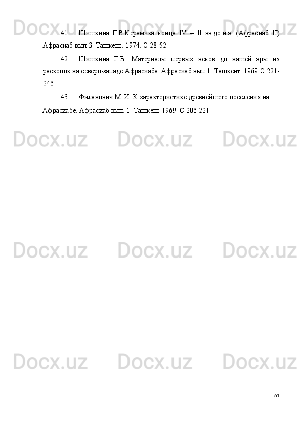 41. Шишкина   Г.В.Керамика   конца   IV   –   II   вв.до.н.э.   (Афрасиаб   II)
Афрасиаб вып.3. Ташкент. 1974. С 28-52. 
42. Шишкина   Г.В.   Материалы   первых   веков   до   нашей   эры   из
раскопок на северо-западе Афрасиаба. Афрасиаб вып.1. Ташкент. 1969.С 221-
246. 
43. Филанович М. И. К характеристике древнейшего поселения на 
Афрасиабе. Афрасиаб вып. 1. Ташкент.1969. С.206-221. 
 
 
       
 
 
   
 
 
 
61
  
