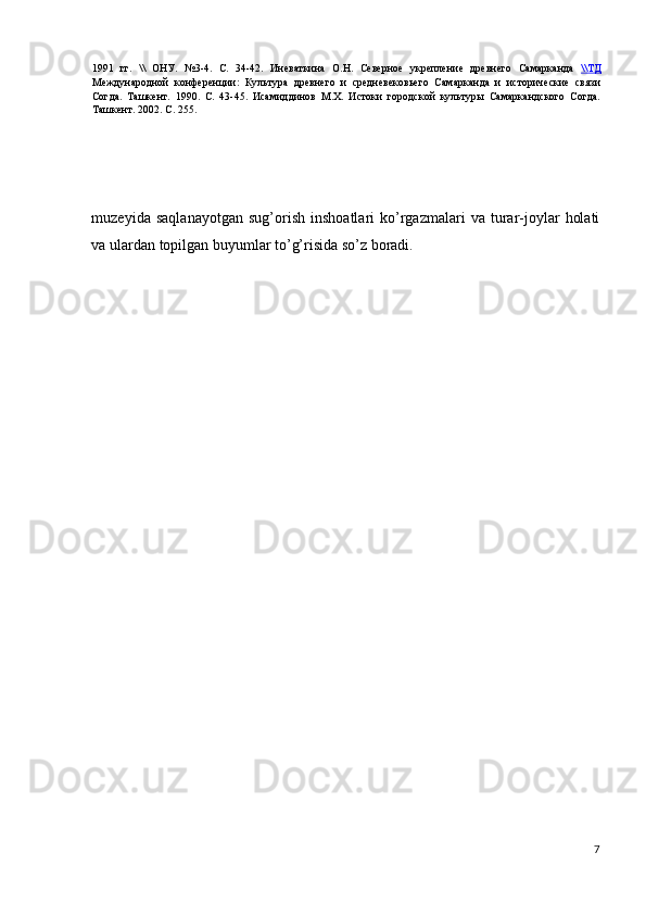 1991   гг.   \\   ОНУ.   №3-4.   С.   34-42.   Иневаткина   О.Н.   Северное   укрепление   древнего   Самарканда   \\    ТД   
Международной   конференции:   Культура   древнего   и   средневековьего   Самарканда   и   исторические   связи
Согда.   Ташкент.   1990.   С.   43-45.   Исамиддинов   М.Х.   Истоки   городской   культуры   Самаркандского   Согда.
Ташкент. 2002. С. 255. 
 
 
 
 
muzeyida   saqlanayotgan   sug’orish   inshoatlari   ko’rgazmalari   va   turar-joylar   holati
va ulardan topilgan buyumlar to’g’risida so’z boradi. 
 
 
 
 
 
 
 
 
 
 
 
 
 
 
 
7
  