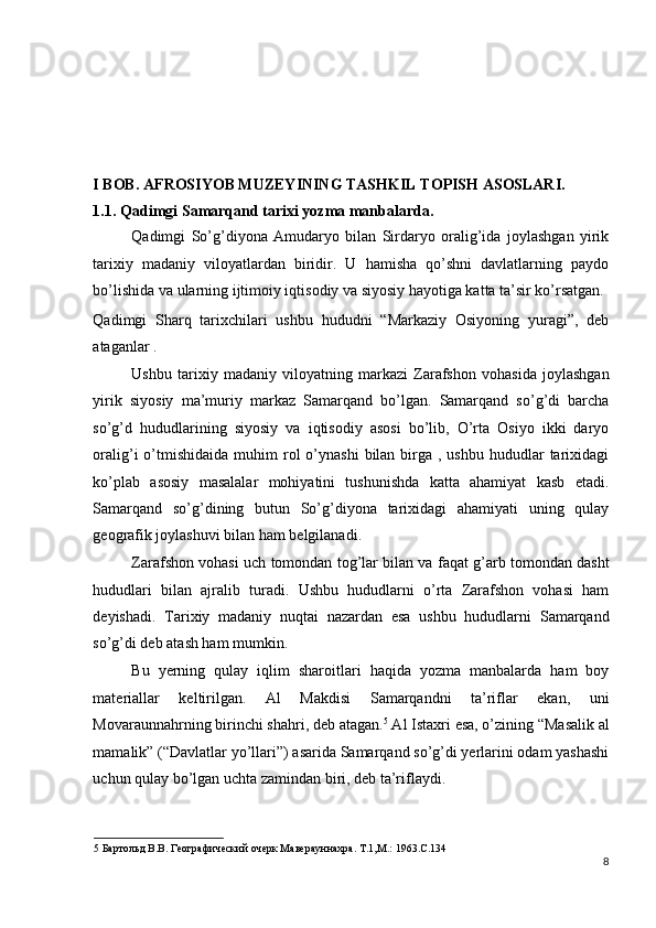  
 
 
I BOB. AFROSIYOB MUZEYINING TASHKIL TOPISH ASOSLARI. 
1.1.   Qadimgi Samarqand tarixi yozma manbalarda. 
Qadimgi   So’g’diyona   Amudaryo   bilan   Sirdaryo   oralig’ida   joylashgan   yirik
tarixiy   madaniy   viloyatlardan   biridir.   U   hamisha   qo’shni   davlatlarning   paydo
bo’lishida va ularning ijtimoiy iqtisodiy va siyosiy hayotiga katta ta’sir ko’rsatgan. 
Qadimgi   Sharq   tarixchilari   ushbu   hududni   “Markaziy   Osiyoning   yuragi”,   deb
ataganlar . 
Ushbu   tarixiy   madaniy   viloyatning   markazi   Zarafshon   vohasida   joylashgan
yirik   siyosiy   ma’muriy   markaz   Samarqand   bo’lgan.   Samarqand   so’g’di   barcha
so’g’d   hududlarining   siyosiy   va   iqtisodiy   asosi   bo’lib,   O’rta   Osiyo   ikki   daryo
oralig’i  o’tmishidaida  muhim  rol  o’ynashi   bilan birga ,  ushbu  hududlar  tarixidagi
ko’plab   asosiy   masalalar   mohiyatini   tushunishda   katta   ahamiyat   kasb   etadi.
Samarqand   so’g’dining   butun   So’g’diyona   tarixidagi   ahamiyati   uning   qulay
geografik joylashuvi bilan ham belgilanadi. 
Zarafshon vohasi uch tomondan tog’lar bilan va faqat g’arb tomondan dasht
hududlari   bilan   ajralib   turadi.   Ushbu   hududlarni   o’rta   Zarafshon   vohasi   ham
deyishadi.   Tarixiy   madaniy   nuqtai   nazardan   esa   ushbu   hududlarni   Samarqand
so’g’di deb atash ham mumkin. 
Bu   yerning   qulay   iqlim   sharoitlari   haqida   yozma   manbalarda   ham   boy
materiallar   keltirilgan.   Al   Makdisi   Samarqandni   ta’riflar   ekan,   uni
Movaraunnahrning birinchi shahri, deb atagan. 5
 Al Istaxri esa, o’zining “Masalik al
mamalik” (“Davlatlar yo’llari”) asarida Samarqand so’g’di yerlarini odam yashashi
uchun qulay bo’lgan uchta zamindan biri, deb ta’riflaydi. 
5  Бартольд В.В. Географический очерк Маверауннахра. Т.1,М.: 1963.С.134 
8
  